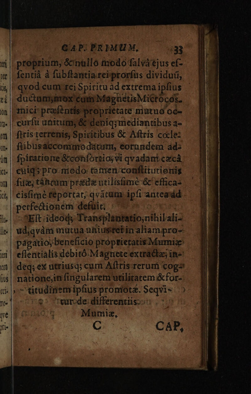 proprium, &amp;nuilo tnodo falváejus ef- fentià à fubftantia reiprorfus dividui, qvod cum rei Spiritu àd extrema ipfius ductamyitox cum MagnetisMiCrocós. tnici' praféntis proprietate mutuó oc- ftris terrenis, Spicitibus &amp;&amp; Aftris cocle: ftibusacconimo dáturm, eorundem ad: fpiratiorre &amp;cohifortio; vi qvadant.cxcáà cuid5pro niodo: tatuen:conftitutionis fiiz; táhcum pr&amp;d« utilisfimé &amp; effica- cisfime feportat, qvátum ipfi anteasdd perfedionem defüit; : SEIt ideods Transplantatio;nihilali- udjqvàm mutua uniustelin aliam pro- eflentialis debitó. Magnete extradbas in- deq; ex utriusq; cum Aflris:rerum cog natione;in fingularem utilitatem &amp;for- z^ wrrode: differentiis: Mumiz, C CAP, Wimacer 725-79 27 Res SÉ ri cre a rds utres iiir mei Tres 0 cem e ——— M PÓ— —ÓS E AMAA ——A— *