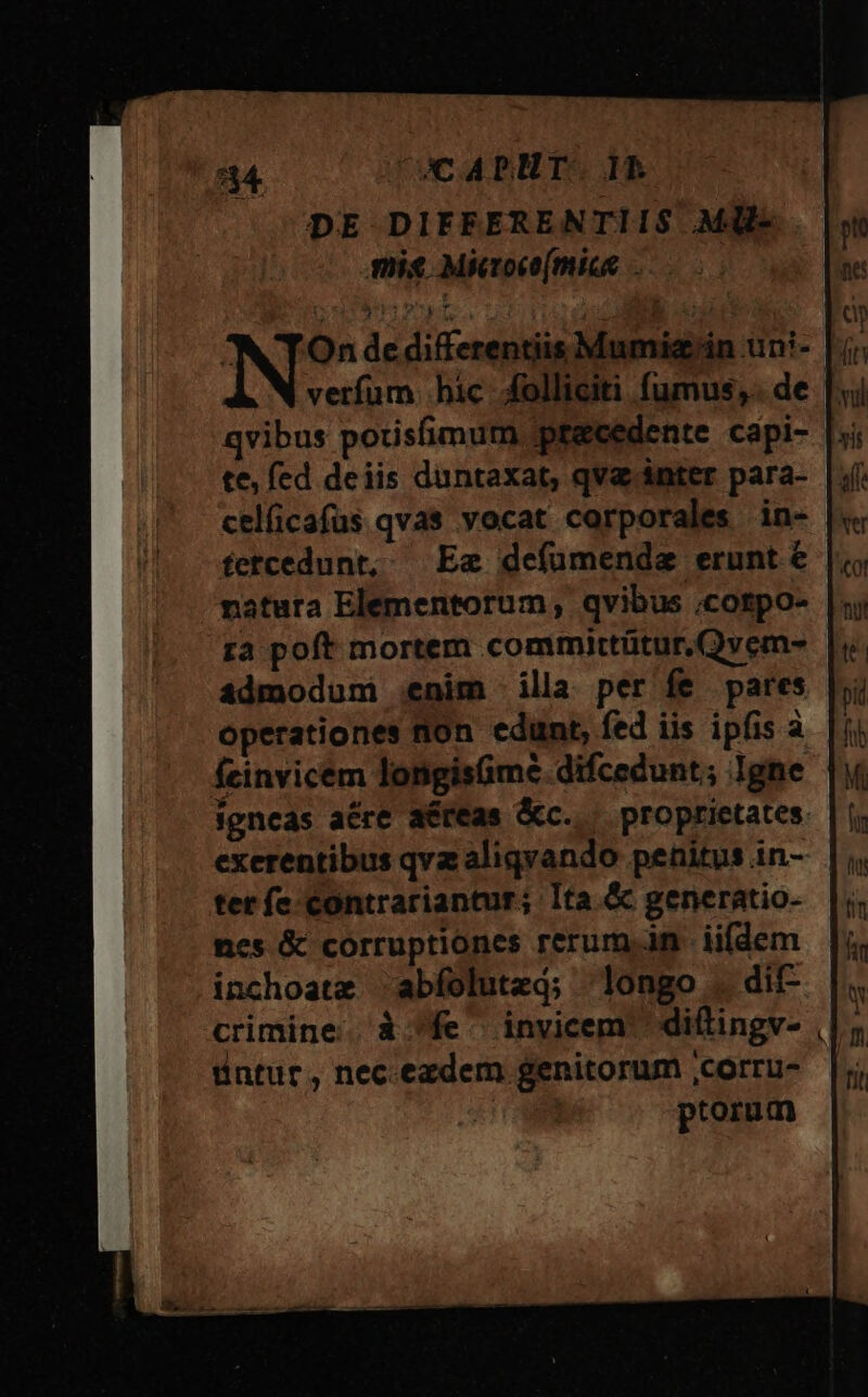 534 UCABHT. IR DE DIFFERENTIIS Mll- mise Micoc[miss ;-05 Mr A: pj a zio OU am : Eu : ^N TOn de differentiis Mumiz'in un- verfum bic folliciti fumus, de qvibus potisfimum precedente cápi- te; fed deiis duntaxat, qva inter para- celficafus qvas vocat corporales in- fetcedunt, Ea defümenda erunt € natura Elementorum, qvibus .cotpo- za poft mortem committütur.Qvem- admodum enim illa per fe pares operationes non edunt, fed iis ipfis à feinvicem longisümé difcedunt; Igne | igncás acre aéreas &amp;c..— proprietates. exerentibus qvz aliqvando penitus in- tet fe-contrariantur; Ita.&amp; generatio- nes &amp; corruptiones rerum.n iifdem inchoatz abfolute; longo . dif- crimine. à fe invicem diftingv- üintur, nec.ezdem genitorum ,corru- piorum