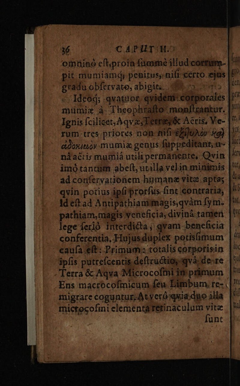 a6 C APHT: 1.5 omninó eflproia fiumime illud cortum- i pit muniiamd; pebitus nift certo. ejas P gradu obfervate, abigit.. 3o. pn Ideód; .qvatuor. qyident: corporales: 37 miümiz à. Theophrafto monflrantut. Ignis fcilicet, A qv, Tetrey&amp; Aeris, Ve- |^ rum tres.priores non-mifi-dejuAo 44) |^ adoxitioy mumia genus füppeditant, «- nàdaéris mumiá utili permanente, Qvin imótantum abeft, ucilla velin minimis ad confervationem himane vite apta; qvin potius ipfi prorfus fint contraria, Id eft ad Antipathianitaagis,qvàm fy m. pathiam,magis veneficia, diviná tante |0* lege ferió interdicta; qvam beneficia conferentia, Hujusduplex potisfimum caufa eft : Primum: totalis corpotisin ipfis putrefcentis deftructios «và: de-re Terra &amp; Aqva Microcofmi in primum Ens mactócofmicum feu Limbum re- . migrare coguntur; At yeróoquia:dno illa mictocofmi elementa Tetinaculum vite | funt €