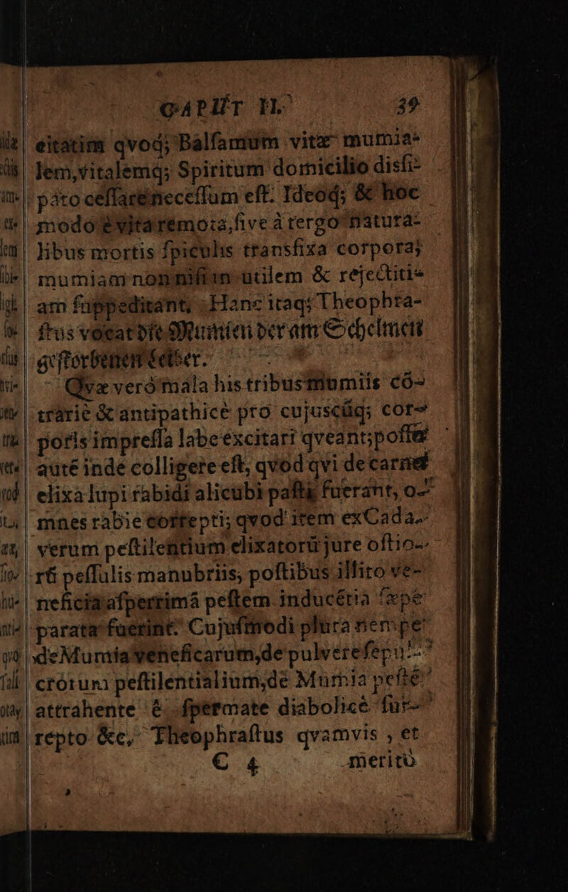 | eitatitr qvod; Balfamum vitx mumia* lem,ritalemq; Spiritum dornicilio disfi- | páto ceffacéineceffum eft. Ideoq; &amp; hoc modo évitarémo:a,five à tergo^nátura- :$| ibus mortis fpiculis transfiza corpora; lk*| mumiam nomniftin utilem &amp; rejectiti- ik |. atr fuppeditant, Hane itaq; Theophta- i» | frusvocatbte tumiai peram Cebcimet üt etorbee eder. ^ * ws - Qva verómala his tribustiumiis có- «| trarie &amp; antipathice pro cujuscüq; Cor tb! potis impreffa labeexcitari qveant;poffe t| aute inde colligere eft, qvod qvi decarnet (9 elixaIupi rabidi alicubi paft fuerant, o-- 14| mnes rabie €offepti; qvod item exCada.- 5| verum peftilentium elixatorü jure oftio-- it» |. r&amp; peffulis manubrns; poftibus illito ve- ti^ | neficidrafperrimá peftem inducétia eot it^ | parata^fuerint: Cujuftnrodi plura nempe qa eMumiaveneficarum,de pulverefepu--^ fili! ctórum peftilentialium;de Mum!a pefté ux attrahente € .fpermate diabolice fur im répto-&amp;c, Theophraftus qvamvis , et | € 4 meritu | »