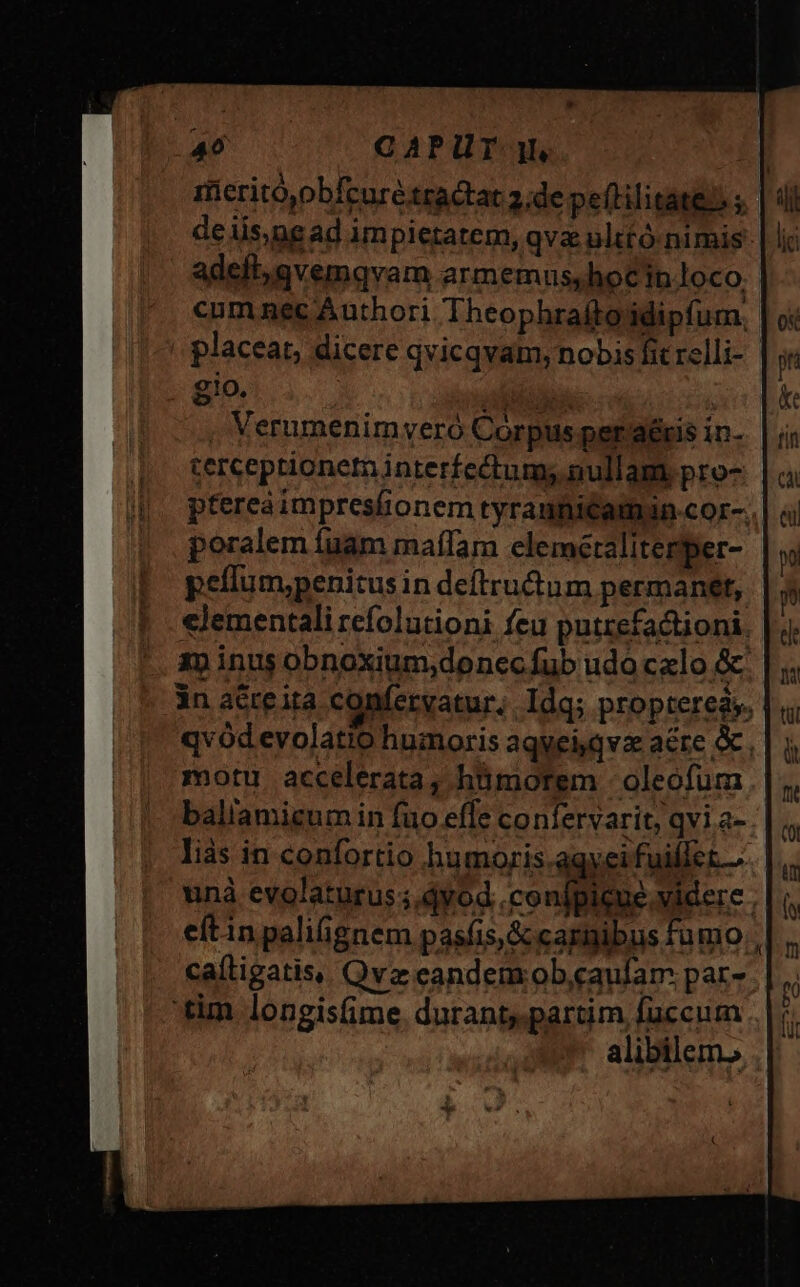 p 40 CAPUT. jl, ifieritó)obfcuré tractat 2,de peftilitate) ; deiis,ngad impietatem, qva ulttó-nimis- adeft, avemgvam armemus,hocin loco. cumnec Authori Theophrafto'idipfum, . placeat, dicere qvicqvam, nobis fit relli- gio. Mac. . Verumenim vero Corpus per'aéris in- cerceptionetn interfectum; nullam pro- ptereà impresfionem tyraufitamin-cor-. poralem fuam mafIam elemetaliterper- pellum,penitusin deftructum permanet, clementali refolutioni feu putzefactioni. 1p inus obnoxium,;donec fub udo calo &amp; 3n acreita confervatur, Idq; propterea». | , qvódevolatio humoris aqveiqvz aere. motu accelerata, hümorem - oleofum baliamigum in fuo effe confervarit, qvi a- liàs in confortio hbumoris.agyei fuiflet... | unà evolaturus;.dyod .confpicue.videre ; eftin paliignem pasfis,&amp; carnibus fumo caíligatis, Qvz eandem ob,caufam par- 'tim longis(ime. durant partim fuccum alibilem.,