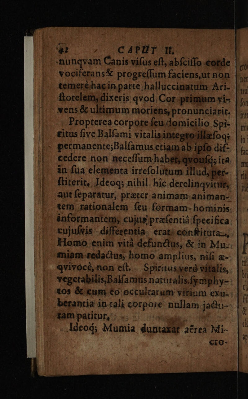 nunqvam Canis vifus eft, abícifTo eotde vociferans&amp; progre(Ium faciens,ut non temer£hacin parte; hallüccinatum Ari- ftotelem; dixeris qvod. Cor primmm .yi- | ' vens &amp; ultimum moriens, pronunciarit. Propterea corpore feu domicilio Spi- £itus five Balíami vitalisintegsodllifoq; permanente;Balíamus.etiamab ipfo dif- | cedere non neceffum habet; qvouf; ita. in fua elementa irrefolutum illud, per- ftiterit, Ideoq; nihil. hic. derelinqvittt, aut feparatur, prater animam: animan-. tem rationalem íeu formam- hominis informantem; cujus prafentiá fpecifica cujufvis - differentia erat: cónftituta:., Homo enim vità defunctus, &amp; in Mu. miam redactus, homo amplius, nii a- qvivócé,non eíl.. Spiritus.yeró vitalis, vegetabilis,Balfamts naruralis.fymphy- - £0s &amp; «um €o occultarum vitium exu-: berantia intali corpore. nullam jadtu- tam patitur, | . Adeod; Mumia duptaXat acrea Mi- €ro-
