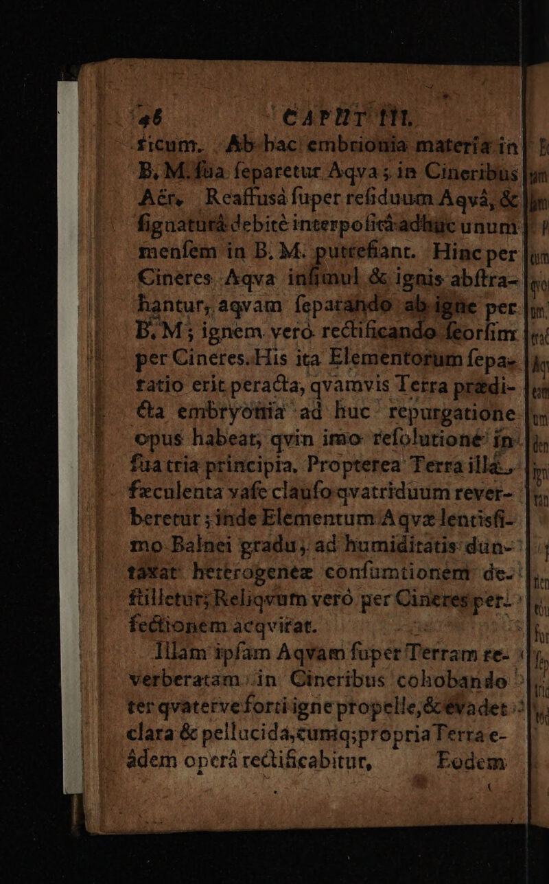ficum. Ab-bac embrionia matería in| B, M.fua feparetur Aqva ;. in Cineribus Aér, Reaffusá fuper refiduum Aqvá, &amp; fignaturá debite interpoficiadhic unum |. menfem in B. M. puttefiant. Hincper Cineres Aqva inlimul &amp; ignis abítra- hantur,aqvam fepatáhdo ab igne per B. M; ignem vero rectificando feorfim | per Cineres.His ita Elementorum fepa- tatio erit peracta, qvamvis Terra pradi- | Ca embryotia ad huc. repurgatione opus habeat; qvin imo: refolutioné' in: fua tria principia, Propterea Terra illa... |; feculenta vafe claufo qvatriduum rever- | beretur ;jnde Elementum.A qvz lentisfi- mo Balnei gradu, ad humiditatis dün- taXat hettrogenez confümtionent de. füilletur; Reliqvum vero ger Cineres per. fectionem acqvitat. y | Iilam ipfam Aqvam fuper Terram te- verberatam ;in GCineribus cohobando ter qvatervefortiignepropelle&amp; évadet : clara &amp; pellucida,cumiq;propria Ferra e- | adem operá reQi&amp;cabitur, Eodem (