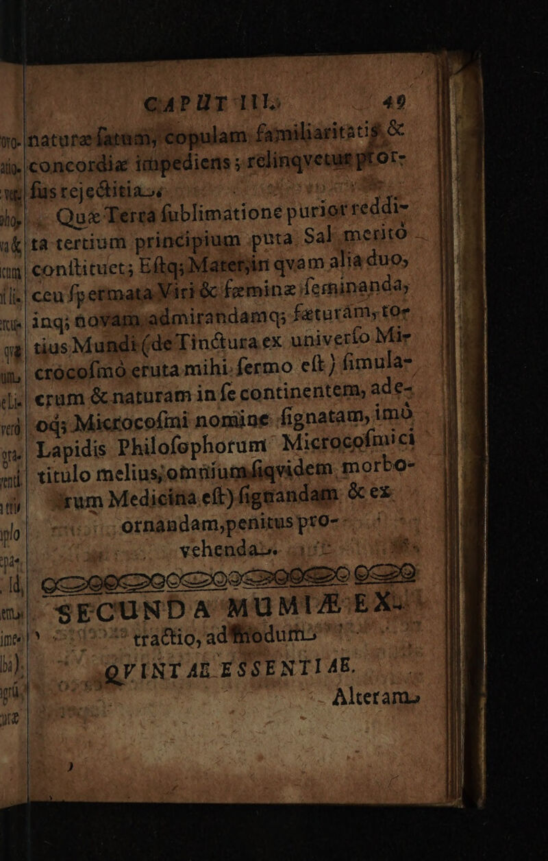 ilt T4 cuni Ilis cii a TR eli. Qu&amp; Terra fublimatione purior reddi- ta tertium principium puta. Sal me rito conttituet; EftqsMatetyin qvam alia duo; ccu fpermata Viri &amp; &amp;eminzferninanda; inq; aáoyam admirandamq; feturám, toe tius Mundi (de Tinctura ex univerío Mie crócoímo eruta mihi. fermo eft) fimula- cram &amp; naturam in fe continentem, ade- Lapidis Philofephorum Microcofmi ci irum Medicítia eft) figaandam &amp;cex ornandam,penitusprO-- . vehenda».. 2:52 eco ECUNDA MUMUE EX. ? tractio, ad fiedurmo ^^ aQF INT AR ESSENTI ME. Alterama