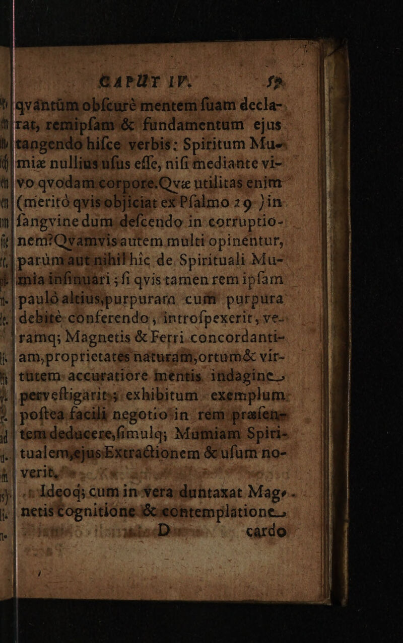 di qvántüm obícaüré mentem fuam decla- ^| rat, remipfamó&amp;c fundamentum ejus M|tangendo hifce verbis: Spiritum Mus (j| miz nulliusufus effe; nifi mediaate vi- ql vo qvodam. corpore.Q v utilitas enim t| (rmeritó qvisobjiciat ex Pfalmo 29 jin i| fangvine dum;defcendo in corfuptio- fit] neni?Qvamvis autem mültt opinéntur, t] |parun autnihil'hic de Spirituali Mu-  mia infinuari ; fi qvistamen rem ipfam | paulo altiusjpurpurara cuiff purpura : | debite conferendo , introfpexerit, ve- | ramq; Magnetis &amp; Ferri.concordanti- |.| am;proptietatés naturdmyortum&amp; vir- f| tütem: accuratiore mentis indagine. | pezveftigariss exhibitum - exemplum: «| poftea facilà negotio:in rem praíene 4| tem deducere, fimulg; Mütniam Spiri- id tualemjejus'Extradtionem &amp; ufum no- &amp; | verit, j| t Ideod; cum in-*era: duntaxat Mag» j. | netis ognititmd Ecieohtemplatione., ' Mio den cardo