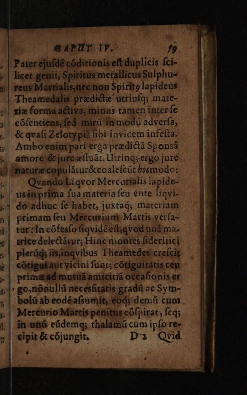 ue Xs 1 0 C (d ]« | eAPIMT. TY. f9 Pater ejufdé códitionis eft duplicis fci- licet genii, Spiritus metallicusSulphu- reus Martialis;nec nion Spirito lapideus Theamedalis predicte utriufq; mate- iz forma activa, minus tamen interfe cófentens,fed. mirü in modu advería, &amp; qvafi Zelotypià fibi invicem infefta. Amboenim pari erga predictá Sponsá amore &amp; jure sítuát. Utringzergo jure nature copulátur&amp;coalefcüt boemodo: Qvando Li qvor Mercurialis lapide- do adhuc fe habet, juxtaá; materiam | tut? In cófesfo fiqvidéeft;qvod unà ms. | tricedelectácur; Hinc montes fideritici plerüd; iisinqvibus Tlieamedes creícit cótigui aut vicini funt; cótiguitatis ceg primead mutuá amicitiá occafionis er ' go,nonullii necesfitatis gradü ac Sym- bolá ab eodéafsumit, eod; demü cum Mereurio Martis penitus cófpirat, feq; in oná eüdemq; thalamü cum ipfo re- P] A