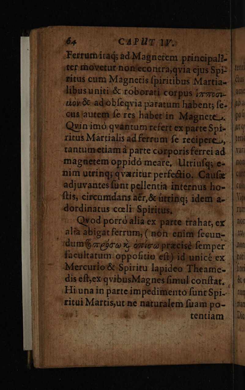 63 CAPUTITF. Ferrumátad; ad.:Magnetem principali- ier rhovetur nonfecoritra,qvia ejus Spr ritus cum Magncetis fpiritibus Martia- libusuniti-&amp; roborat corpus i772; |^ iov ecadiobíeqvia paratum habent; fe- |i cus autem fe res habet'in Magnete.» Qvin imo qvántumrrefert ex parte Spi- ritus Martialis ad ferrum fe recipere, tantumetiam à parte corporis ferrei ad. magaetem oppidó meare, - Utriufqs e- him utring; qvaritur perfe&amp;io, Caufa adjuvantesfünt pellentia-internus ho- ftis, circumdans a£, &amp;ütriig; idem a-- dordinatus coeli: Spiritus, Qvod porróalia ex parte trahat, ex alia abigat ferrum; ( nóh- enint fecun- dum cregow x, orríco ptatcise femper Mercutio&amp; Spiritu lapideo Theame- dis efl;ex.qvibusMagnes fimul conftat, ;Hiunain parteimpedimento funtSpi- ritui Martisut ne naturalem fuam po- | tentiam