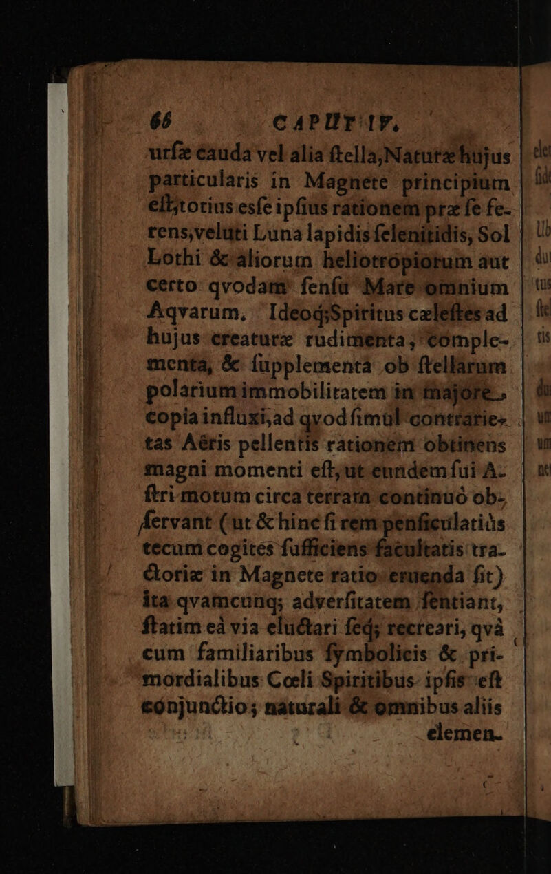 urfz cauda vel alia ftella; Natutz hujus particularis in Magnete principium ell;totius esfe ipfius rationem pta fe fe- rens,veluti Luna lapidis felenitidis, Sol Lothi &amp;' aliorum heliotropiorum aut certo: qvodam: fenfu Mare omnium | Aqvarum, IdeodsSpititus celeftes ad hujus creature. rudimenta; comple- menta, &amp; fupplementá ob ftellarum polarium immobilitatem in fnajóre . €opiainfluxi;ad qvod imul contratie- . tas Aéris pellentis rationem obtinens magni momenti eft; ut enndem fui A- ftri motum circa terrara continuó ob- fervant (ut &amp; hinc fi rem penfierilatiós tecum cogites fufficiens facultatis tra- Gorie in Magnete ratio: eruenda fit) ita qvamcunqg; adverfitatem fentiant, ftatim eà via eluctari fed; recteari, qvà ; cum familiaribus fymbolicis &amp;.pri- mordialibus Coeli Spiritibus- ipfis-:eft cónjunctio; naturali &amp; omnibus aliis elemen.