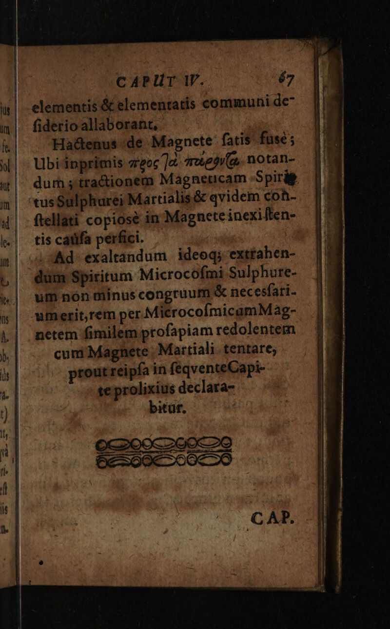 CAPUT W. é7 elementis &amp; elementatis communi de- fiderio allaborant, Ha&amp;enus de Magnete: fatis fuse ; Ubi inprimis sreoc ]e dre) (a, notan- dum ; tractionem Magneticam Spirit 'tus Sulphurei Martialis &amp; qvidem coh- ftellati copiose in Magnete inexiften- tis catifa perfici. | .sAd exaltandum ideoq; exttahen- dum Spiritum Microcofmi Sulphure- um nón niinus congruum &amp; necesfari- umerit,rem per MicrocofímicamM ag-