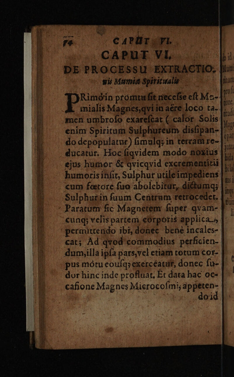 T ^. eaPlr vL CAPUT VI, gii Mumis Spititualie men utmbrofo exarefcat (calor. Solis ducatur. Hoc fiqvidem modo noxius ejus humor &amp; qvicqvid excrementitii humoris infit, Sulphur utileinpediens cum foetore fua abolebitur, dictumq; cung; velis partem eOrpori$ applica.» permitrendo ibi, donec bene incales- dum,illa ipfa pars,vel etiam totum cor- pus mótu eoufq;exercéatuf, donec fu- dor hinc inde profluat, Et data hac oc- cafione Magnes Mierocofmi; e doi