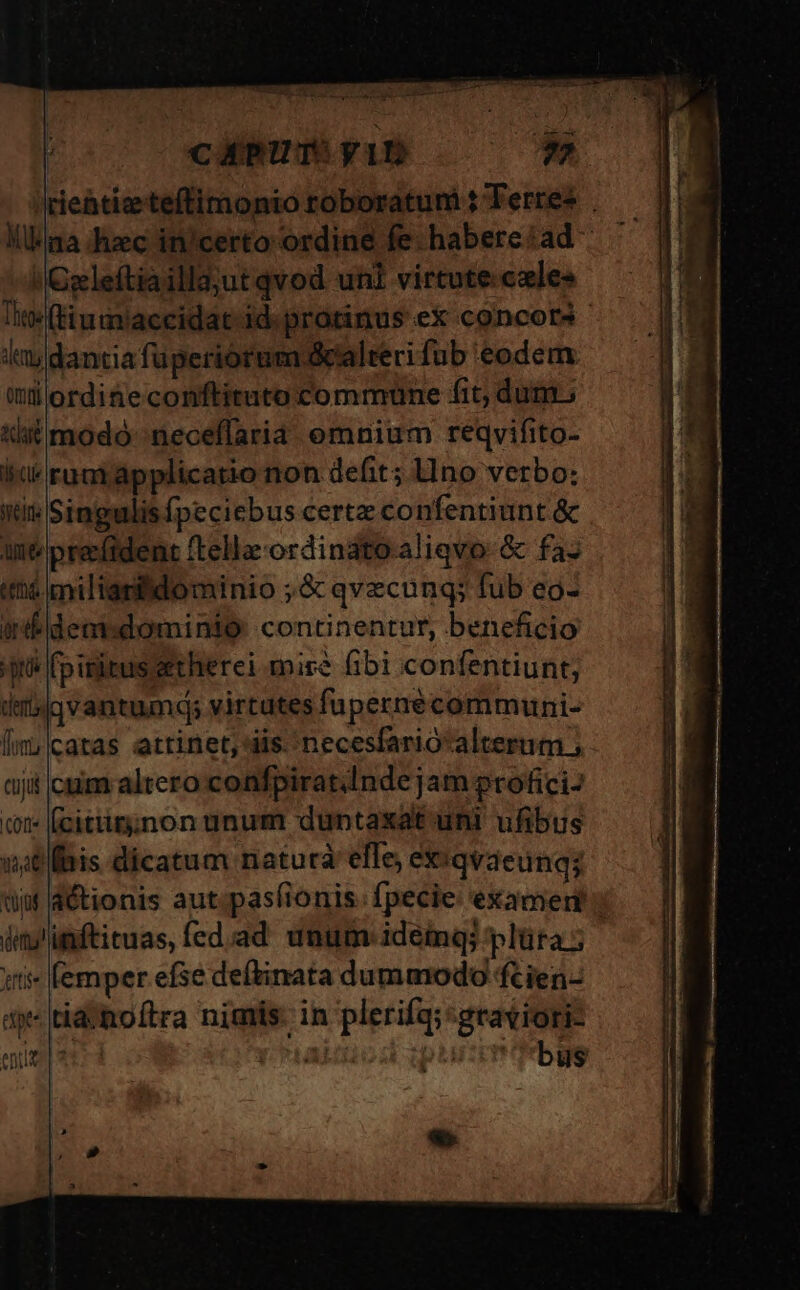 amici, n PUB Sun Pra * TRE ME cXPUTSYiD Klima -hzec in/certo ordine fe. habere:ad - 'Cleftiaillajut qvod uni virtute:cxles Tite (tiumiaccidat id. protinus eX concors - lay dantia fuperiórum alteri fub eodem (ülordineconftituto commune fit; dum. uit modo -neceflaria omnium reqvifito- id rumjapplicatio non defit; lIno verbo: iti Singulis fpeciebus certe confentiunt &amp; int prevfident ftella-ordinato-aliqvo:&amp; faz tá milianidominio ;&amp; qvecung; fub eo- iifldent:dominio continentur, beneficio qué (pisitussetherei mire 6bi confentiunt; d'bigvantumdq; virtutes fupernecommuni- [im;|catas attinet, iis. 'necesfario'alterum ; tij cim altero confpiratInde jam profici- (t (citiig;non unum duntaxat uni ufibus natis dicatum natura efle, exi qvaeung; düi d&amp;ionis autpasfionis. fpecie: examern; ius'imftituas, fed.ad unum: ideing plüta 5 iit» femper efse deftinata dummodo ftien- ty tiaihoftra nimis: in plerifq;:graviori- entis | ad | bus «e