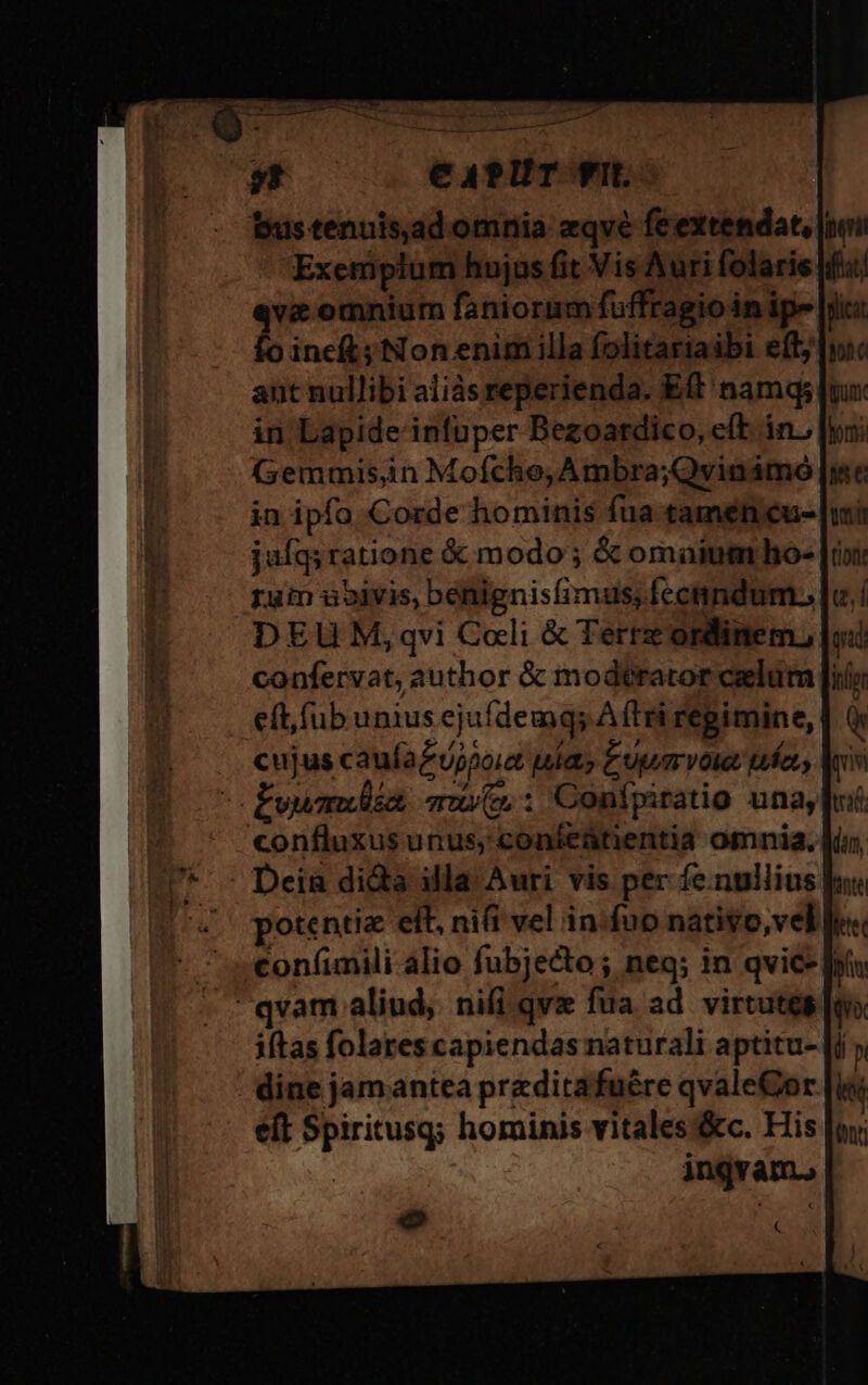 CAPUT f. bus tenuis.ad omnia zqvé feextendat, [noi Exemplum hujus fit Vis Auri folaris [ifa «vc omnium faniorum fuffragio im ipe |iic: fo ineft; Non enim illa folitariaibi efty ant nullibi aliàsreperienda. Eft namq; in Lapide infuper Bezoardico, e(t in, (semmis,in Mofcho, Ambra;Qvinimo in ipfo Corde hominis fua tamen eue. jufq; ratione &amp; modo; &amp; omainmrho- [i rum àoivis, benignis(imus, fccnndum., DEU M,qvi Coli &amp; Terre ordinem, confervat, author &amp; modtrator celum [i eft, (ub unius ejufdemg; A (tri regimine, | cujus cauía£ujpoie uia Eum volet then. fvwmlia muy: Conipitatio una, confluxus unus, coníeütientia omnia. . Dein dida illa Auri vis per fe.nullius s potentia eft, nift vel in:fuo nativo, vel lie« con(imili alio fubjecto; neq; in qvie- bi qvam aliud, nifi qvz fua ad. virtutes fu» iftas folares capiendas naturali aptitu- [i p dine jam antea preditafuére qvaleCor |l eft Spiritusq; hominis vitales &amp;c. His |o | ingvam., o od