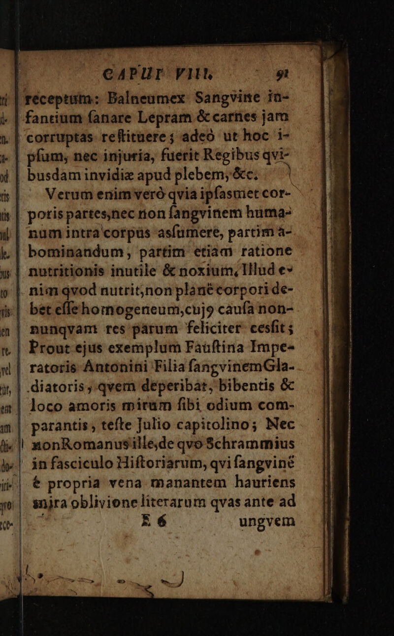 CAPUT FII gi réceptiitm: Balneumex Sangvime ia- fancium fanare Lepram &amp; carnes jam corruptas reftitüere ; adeo ut hoc i- » | pfum; nec injuria, fuerit Regibus qvi- 4 | busdam invidiz apud plebem;&amp;c; d&amp;| — Verumenimveró qvia ipfasmet cor- it | potispartes,nec non fangvinem huma- i| numintra corpüs asfumere, partim a- lk. | bominandum; partim etiam ratione &amp; | nutritionis inutile &amp; noxium, Illud e» p | nim qvod nutrit,non planécorpoti de- d&amp;| béteffehomogeneum,cujo caufa non- m | nunqvam res parum feliciter. cesfit ; rt. | Prout ejus exemplum Fáüftina Impe- «l| ratoris Antonini Filia fangvinemGla- diatoris .qvem deperibat, bibentis &amp; | loco amoris rpitum fibi odium com- m| parantis; tefte Julio capitolino; Nec li»! xonRomanusille,de qvo Schrammius «|. án fasciculo Hiftoriarum, qvifangvine i^ € propria vena manantem hauriens yo| snjra oblivione literarum qvas ante ad E 6 ungvem t xxm C S3