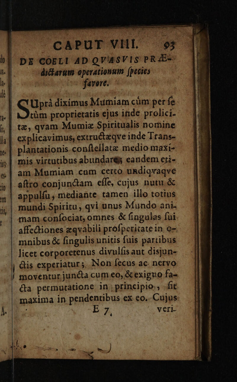 DE CÓELI AD QVASVIS PRAE- diciarum operationum (peces 7 favere. |J | QU diximus Murmniam cüm per fe tüm proptietatis ejus itide prolici- | te, qvam Mumiz Spiritualis nomine , explicavimus, extru&amp;tzqve inde Ttans- ,| plantationis.conftellatz medio maxi- «| mis virtutibus abundaré eandem cri- | am Mumiàm .cum certo u&amp;digvaqve | aftro conjunctam effe, cujus nutu. &amp; | appulfu, mediante tamen illo totius | mundi Spiritu, qvi unus Mundo ani- | mam coníociat, omnes &amp; fingulas fui affectiones zqvabili profperitate in. o7 . mnibus &amp; fingulis unitis fuis partibus licet corporetenus divulfisaut disjun- j &amp;is experiatur ;, Non Íecus ac. nervo | moventur juncta cum eo, &amp; exiguo fa- &amp;a permutatione in, principio, fit maxima in pendentibus ex eo... Cujus E 7, veri