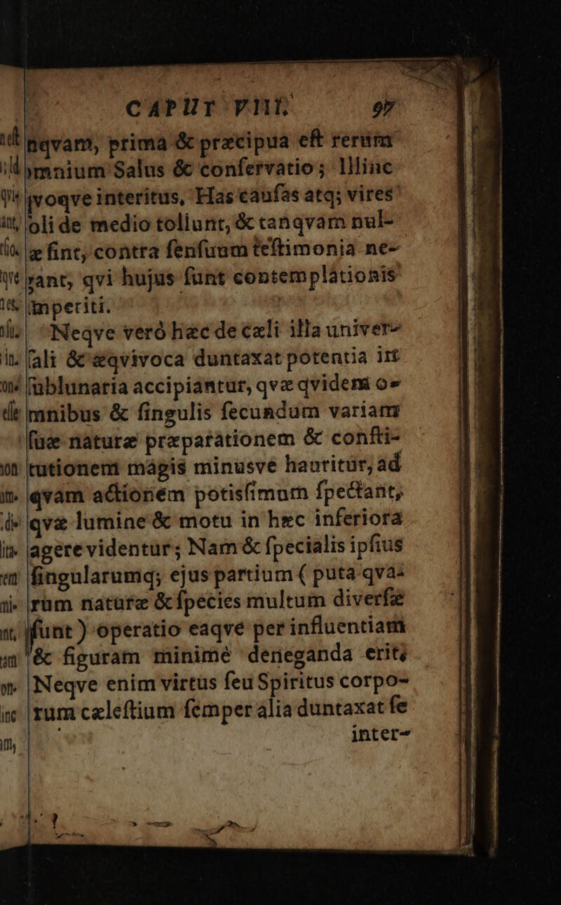 CAPUT VH qu Att, (id ir 105, T in. fle dit jvoqve interitus, Has caufas atq; vires olide medio tollunt; &amp; canqvam nul- « fint; contra fenfuum teftimonia ne- rant; qvi hujus funt contemplátionis impetiti. Neqve veró hiec de cxli ila univer- füblunaria accipiantur, qvz qvidem o» mnibus &amp; fingulis fecundum variam qva lumine &amp; motu in hec inferiora agerevidentur; Nam&amp; fpecialis ipfius fingularumq; ejus partium ( puta qva« rum nature &amp; fpecies multum diverfa Neqve enim virtus feu Spiritus corpo- rum celeftium femper alia duntaxat fe inter-