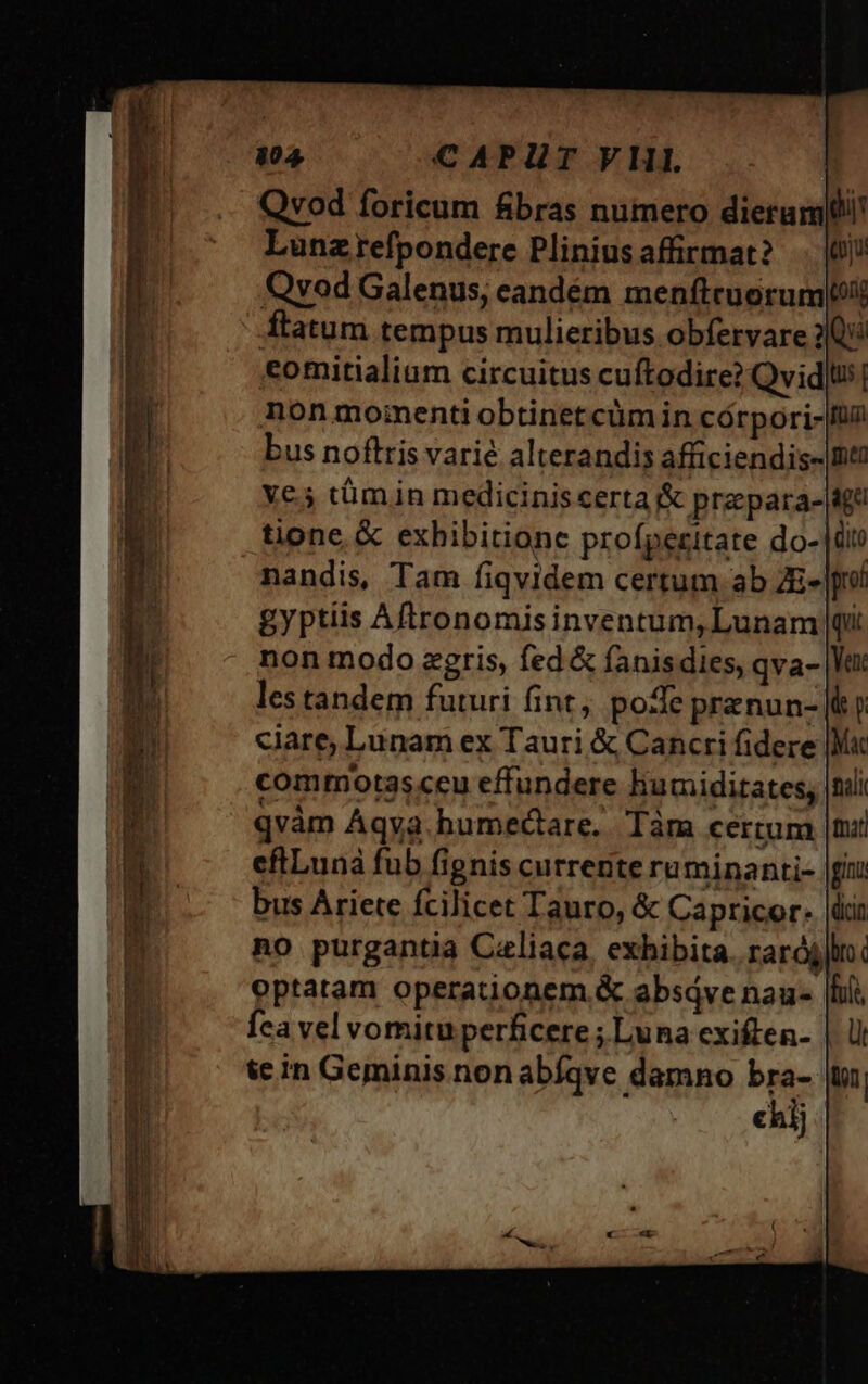 Qvod foricum fibras numero dierampli! Lunzrefpondere Pliniusaffirmat? (0j! Qvod Galenus, candém menftcuorum[oit ftatum tempus mulieribus obfervare 20 comitialium circuitus cuftodire? Qvidlus| non moinenti obtinet cüm in córpori-|ü? bus noftris varié alterandis afficiendis- nt ye 5 tümin mediciniscerta &amp; pra para- 4g tione &amp; exhibitione profperitate do- di nandis, Tam fiqvidem certum ab ZE- |o gyptiis Aftronomis inventum, Lunam pi non modo zgris, fed &amp; fanisdies, qva- les tandem futuri fint; pode prenun- jt ciare, Lunam ex Tauri &amp; Cancri fidere |Mac commotasceu effundere liumiditates, qvàm Aqva.humectare.. Tàm certum |n: cflLunà fub fignis currente ruminanti- |f bus Ariete fcilicet Tauro, &amp; Capricor. no purgantia Caliaca, exhibita. rarójlin. optatam operationem &amp; absáve nau- [lii Íca vel vomitu perficere ; Luna cxiften- | te in Geminis non abíqve damno bra-- to chij