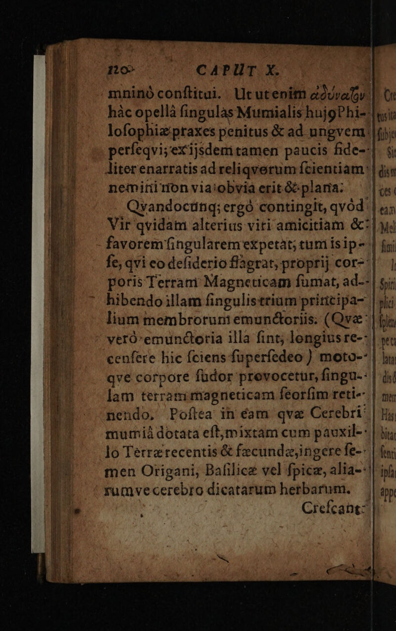 110» CAPUT X. mninó conflitui.. Ut utenim avratv. |. Ci hàc opellà fingulas Mumialis hujgPhi--| «ii: lofophiapraxes penitus &amp; ad ungvem |fjj: perfeqvi;exijsdemi tamen paucis fide-:|. i; liter enarratisad reliqverum fcientiam: | ism neminimonviaiobviaeritóóplama: ^ |j Qvyandoctinq;e ergo contingit, qvód. je Vir qvidam alterius viti amiciciam. &amp;? Lud favorem fingularemexpetat; tum isip- | fgi fe; qvi eo defiderio flagrat, proprij cor-^|. |, poris Terrari Magneticam fümat, ad--| fni hibendo illam fingulisttium priticipa- ni lium membrorum emunctoriis. (Qva: | fpa veró:emunctoria illa fint; lengius re-: | y cenfere hic fciens fuperfedeo ) moto-* | iu qve corpore füdor prevocetuür, fingu-: dis! i lam terram magneticam feorfim reti-- | ny ES -— nendo. Poftea in éam qva Cerebri: | is mutmià dotata eftymixtam cum pauxil-: | Ji lo Terrztecentis&amp; fecundijingere fe-- | fa men Origani; Balilicz vel fpicz, alia--!| ipfi rumvecerebro dicatarum hetbarum. — || oy, . Crefcant: * —