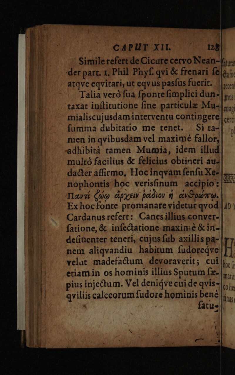 CAPUT XII. ng Similerefert de Cicure cervo Nean-((,.«. der part. 1, Phil Phyf. qvi &amp; frenari fe 5.5. atqve eqvitari, ut eqvus pasfus fuerit. |... Talia veró fua fponte fimplici dun]. taxat inflitutione fine particule Mu-|....; mialiscujusdaminterventu contingere |... fumma dubitatio me tenet. Sita-] men in qvibusdam vel maximé fallor, | adhibità tamen Mumia, idem illud. multó facilius &amp; felicius obtineri au-| dacter affirmo, Hocinqvam fenfu Xe- |..... nophontis hoc verisfinum accipio : | Ilawzi Quo dpjciv podio sj ewOpuirae. | Ex hocfonte promanate videtur qvod |n Cardanus refert: Canesillius conver- | fatione, &amp; infectatione maxia:é &amp;iri- | de(iaenter teneri, cujusfub axillis pa- | r7. nem aliqvandiu habitum íudoreqve H velat madefacum -deyoraverit; cui|; etiam in os hominis illius Sputum fz- |...... pius injectum. Vel deniáve cui de qvis- |; qviliis calceorum fudore hominis bené |... fatu.