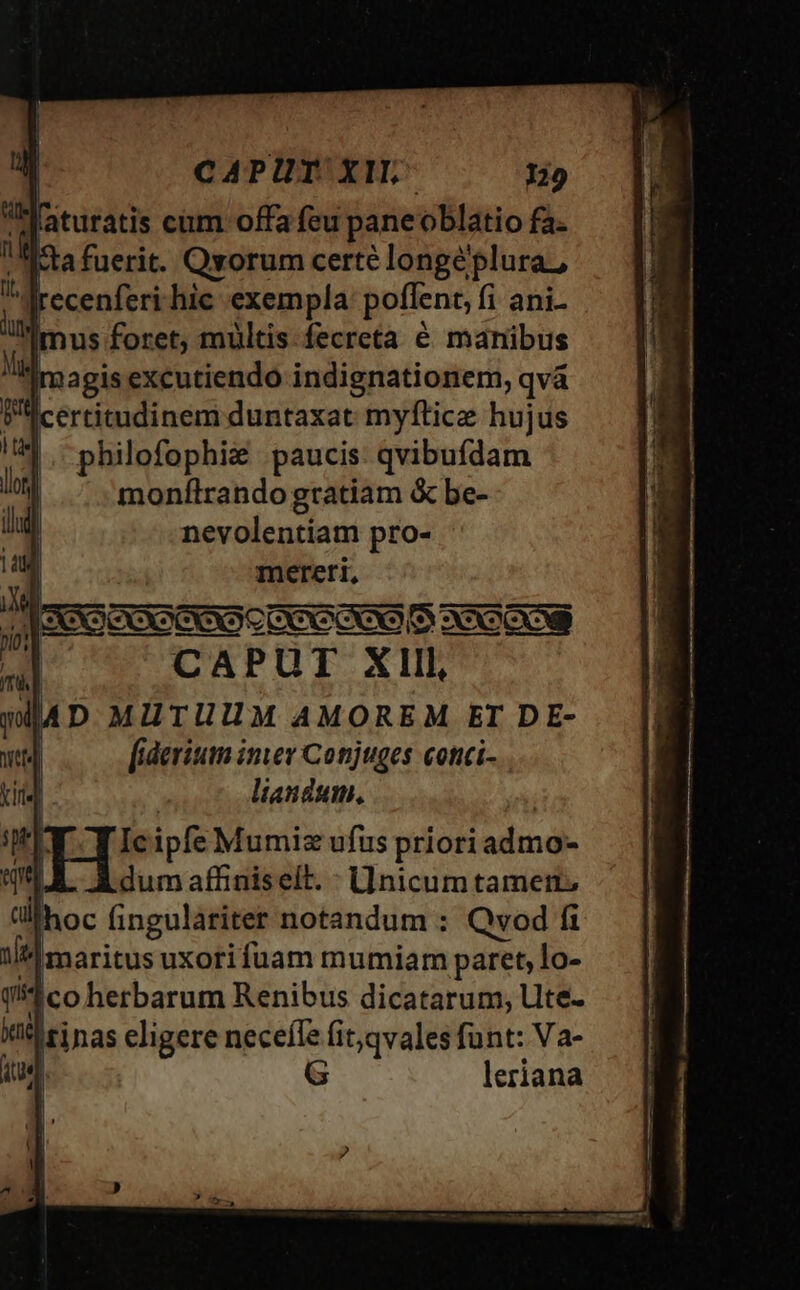 CAPUY XIL- Maturatis cum offa feu paneoblatio fa. a fuerit. Qvorum certé longeplura,, jrecenferi hic exempla: poflent, fi ani mus foret, mültis fecreta é manibus [magis excutiendo indignationem, qvà ertitudinem duntaxat myftice hujus philofophiz paucis: qvibufdam monílrando gratiam &amp; be- nevolentiam pro- | mereri, CAPUT Xlll, D MUTUUM AMOREM ET DE- [iderium imer Conjuges cotici- liandum. Ic ipfe Mumiz ufus priori admo- dum affiniselt. : Llnicum tameit. hoc fingulariter notandum : Qvod fi ule maritus uxori fuam mumiam paret, lo- 1co herbarum Renibus dicatarum, lite. isi nas eligere neceffe fit;qvales funt: Va- G uer leriana