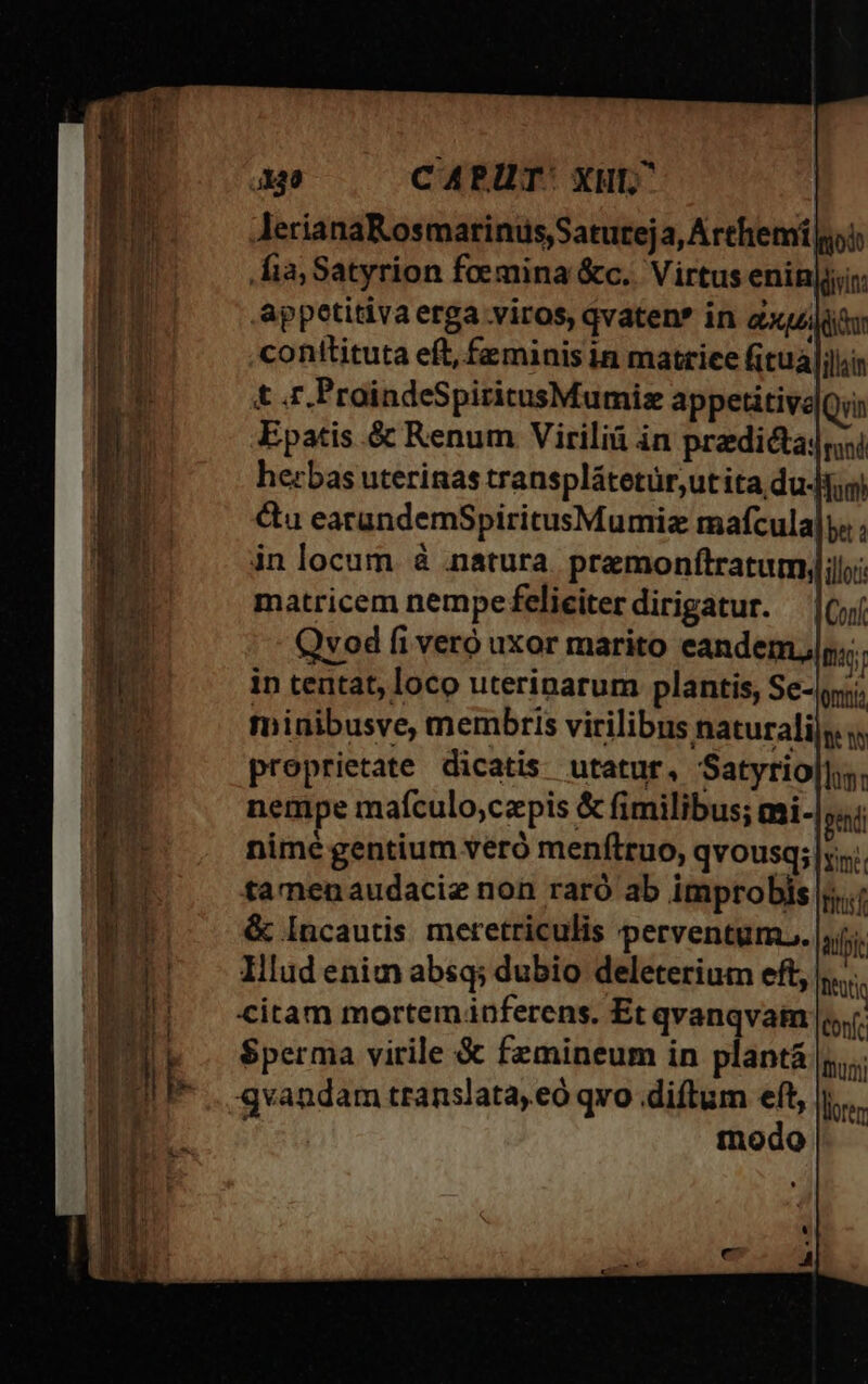 lerianaKosmatinus,Satureja, Arthemi i fia; Satyrion foemina &amp;c.. Virtus enin|j;i: appetitiva erga viros, qvaten* in aur conttituta eft, feminis in matrice fitual illain t .r.PraindeSpiritusMumiz appetitive Qyin Epatis &amp; Renum Virilià in pradictadri herbas uterinas transplátetür,utita duo) &amp;u earundemSpiritusMumiz mafcula|y« ; in locum. à natura. premonftratumy;l;;: matricem nempefeliciterdirigatur. (jj Qvod fi vero uxor marito eandem, tas; in tentat, loco uterinarum plantis, Se-iri minibusve, membris virilibus naturali|s proprietate dicatis. utatur, Satyrio|l;s. nempe mafculo;czpis &amp; fimilibus; mi- ped nimé gentium veró menftruo, qvousq; s... tamenaudaciz non raró ab improbis |5..; &amp; Incautis meretriculis perventum... |j; Illud enim absq; dubio deleterium eft, Mtis citam mortemnferens. Et qvanqvam |t $perma virile &amp; femineum in plantá |... qvandam translata, eó qvo diftum eft, i. modo