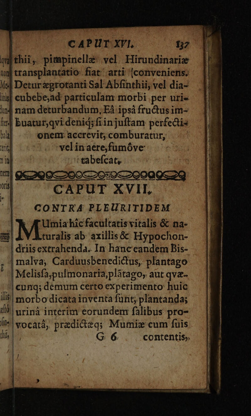 qqthii, pimpinelle vel Hirundinariz »)j transplantatio fiat arti (conveniens. Ms Deturzegrotanti Sal Abfinthii; vel dia- iis cubebe;ad particulam morbi per uri« ind nam deturbandum, Eà ipsá fructus im- Ie buatur;qvi deniq;fiinjuftam perfectis bal onem: accrevit; comburatur, trii -velinaerefumóve nin | herd | 9e o9occooc2o:sp«29099c29 qs CAPUT XVII, , | CONTRA PLEURITIDEM | Mis hic facultatisvitalis &amp; na- xd turalis ab: axillis&amp; Hypochon- | driisextrahenda. In hanc eandem Bis- | malva, Carduusbenedictus, plantago Melisfa;pulmonatia,plátago, aut qva- cunq; demum certo experimento huic morbo dicata inventa fünt; plantanda; urinà interim eorundem: falibus pro- vocatà, predicteq; Mumiz cum fuis li | G 6 contentis; ili gg Íit« ]