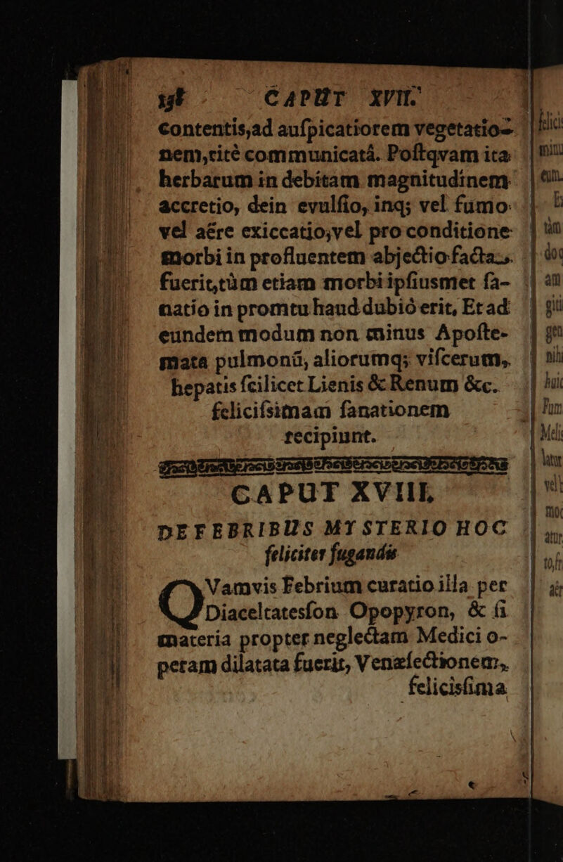 contentisad aufpicatiorem vegetatioz. ||! nem,rité communicatá. Poftqvam ita herbarum in debitam magnitudinem accretio, dein evulfio, inq; vel fumo: vel a&amp;re exiccatio;vel pro conditione fnorbi in profluentem abjectio facta... fuerit,tàm etiam morbi ipfiusmet fa- natio in promtu haud dubió erit, Et ad eundem modum non minus Apofte- mata pulmoni, aliorumq; vifcerum,. hepatis fcilicet Lienis &amp; Renum &amp;c. fclicifsimam fanationem recipiunt. Vn EemEIsci irae e Feilerscirerse eint Na CAPUT XVIIL DEFEBRIBIS MY STERIO HOC feliciter fugandi Vamyvis Febrium curatio ila per Diaceltatesfon Opopyron, &amp; (i tnaceria propter neglectam Medici o- peram dilatata fuerit, Venzfectionem:,. felicisima E m ka dit DUE EU --—