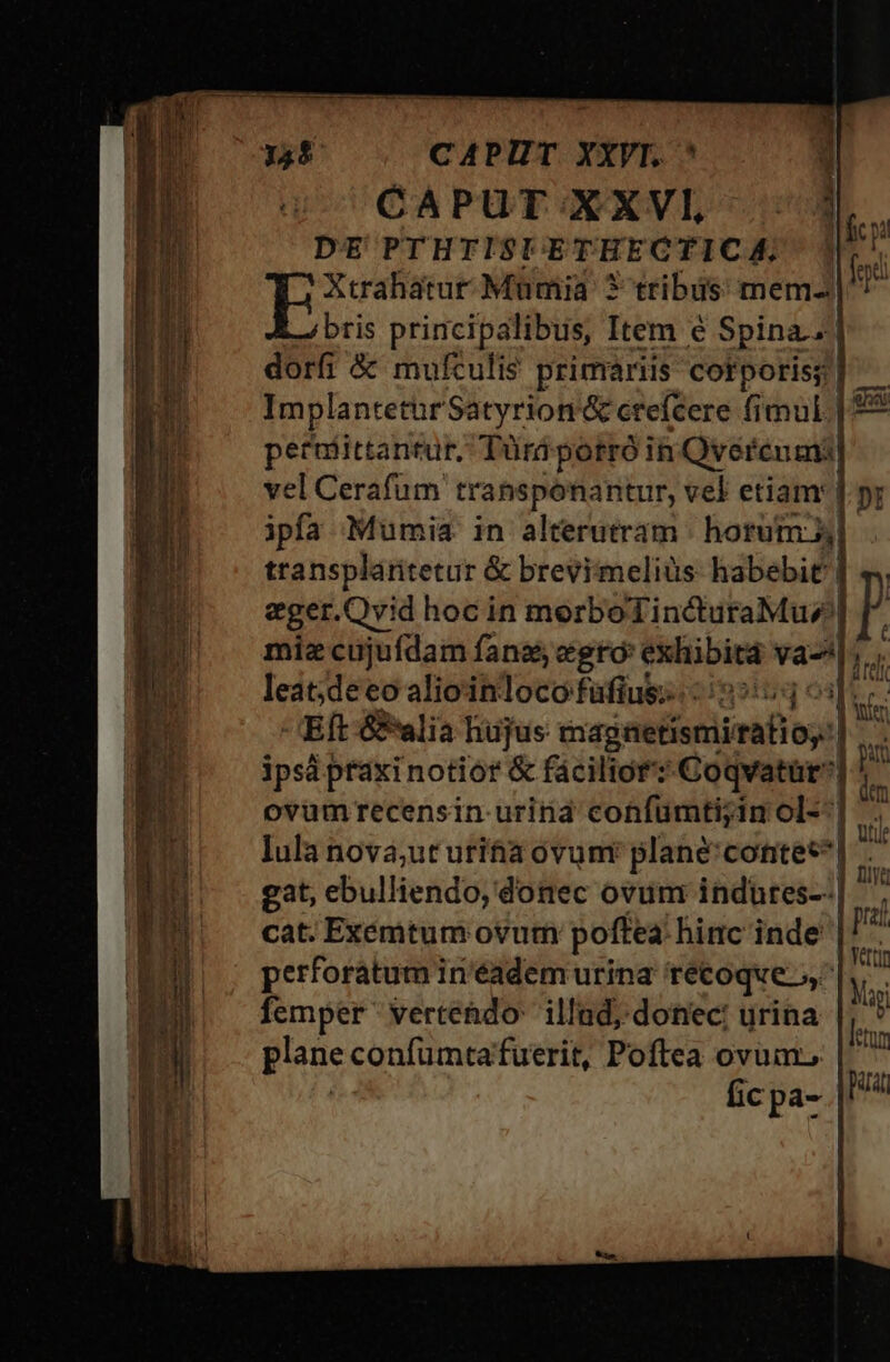 —— ccm p -| CAPUT XXVI, lr. DE PTHTISIETHECTICA, 1l. | Stasi Mümia 3 tribus mem- m bris principalibus, Item é Spina. dorfi &amp; mufculi$ primariis corporis] ^. Implantetur Satyrion &amp; ctefcere fimul | £&amp; petrmiittantur, Türdpotró in Qvéreumi] vel Cerafum transponantur, vel etiam: |. pr ipfa Mumia in alterutram | hortum X, transplaritetur &amp; brevimeliüs habebit | eger.Qvid hoc in morboTindturaMuz| miz cujufdam fans egró exhibita va-^ leat;deeo alioinloco füfius;. 25:553 Eft &amp;alia hujus magnetismirtalios'] ipsa praxi notior &amp; facilior? Coqvatür* : ovumrecensin urina confümti;in ol--] lula nova;ut utifia ovunr plané'contec*| - gat, ebulliendo, donec ovum indures--| cat. Exemtum ovum poffea hinc inde perforatum in'éadem urina recoqve femper vertehdo' illad; donec: urina d. plane confumtafuerit, Poftea ovum.