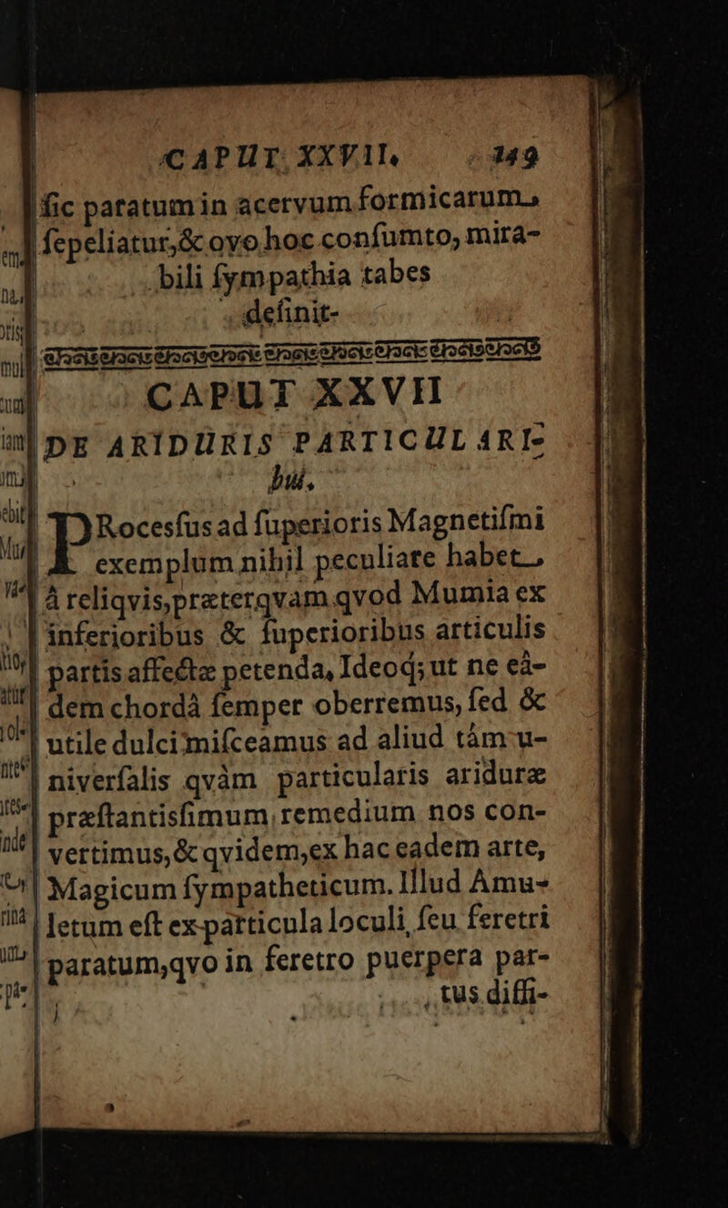 fic patatumin acervum formicarum. fepeliatur,&amp; oyo hoc confumto, mira- | 'bili fympathia tabes E VE . :definit- |  CAPUT XXVI IDE ARIDÜRIS PARTICUL 4RI- | bu. Rocesfusad fuperioris Magnetifmi exemplum nihil pecnliate habet. là reliqvispraterqvam qvod Mumia ex ! T inferioribus &amp; fuperioribus articulis | partis affecta: petenda, Ideoq; ut ne eà- | dem chordà femper oberremus, fed &amp; '| utile dulci'mi(ceamus ad aliud tám u- | niverfalis qvàm | particularis aridura | praftantisfimum, remedium nos con- | vertimus, &amp; qvidem;ex haceadem arte, ^| Magicum fympatheticum. Hlud Amu- | letum eft ex patticula loculi, feu feretri | paratum,qvo in feretro puerpera par- | | ,,. ,, t$ .diffi- t