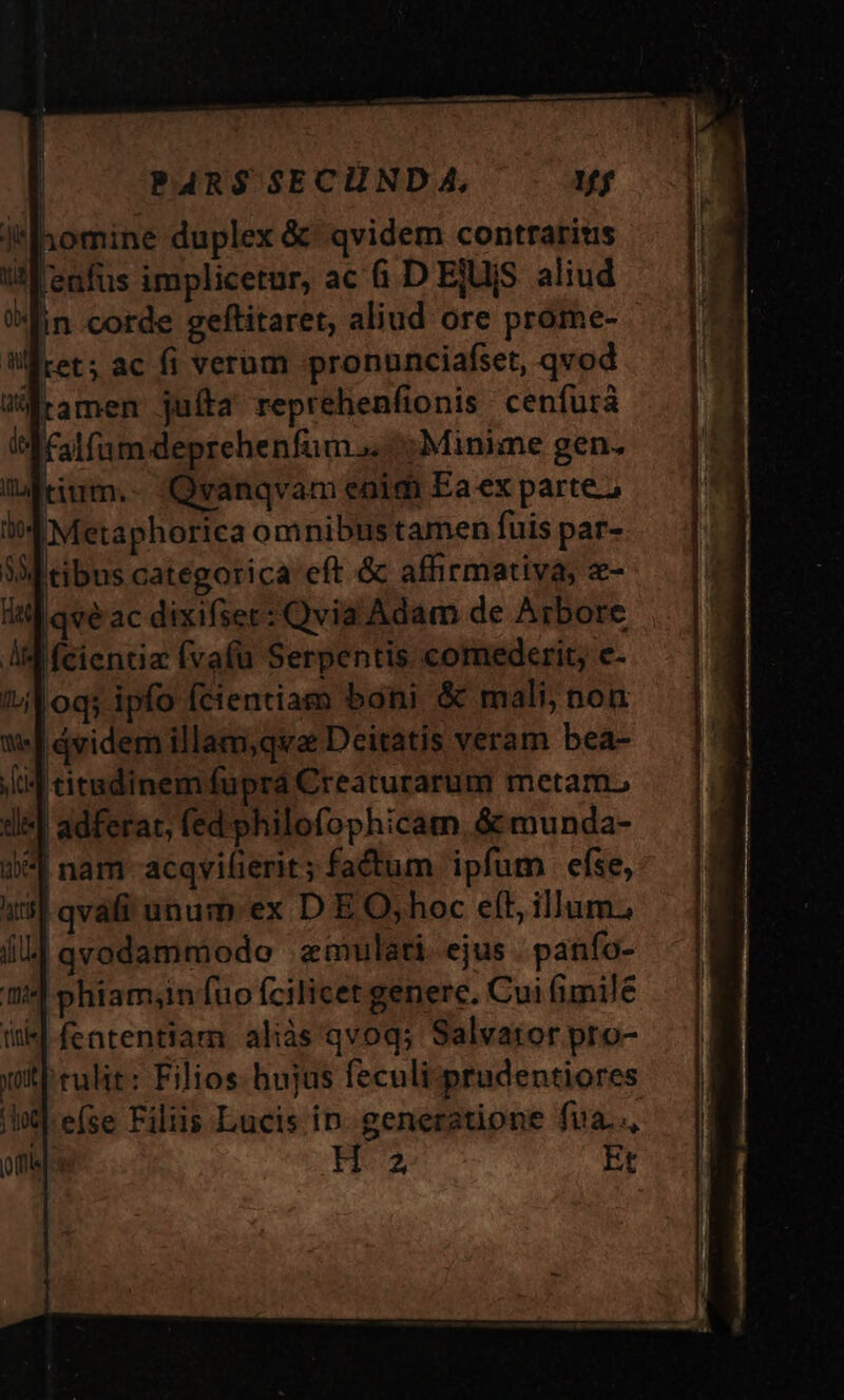 !Ihomine duplex &amp; - qvidem contrarius [enfus implicetur, ac 6. D ElUjS aliud in corde geftitaret, aliud ore prome- ret; ac fi verum pronunciafset, qvod tamen juíta reprehenfionis cenfurà falfum deprehenfum.. Minime gen. Qvanqvam enim Ea ex partez id Metaphorica omnibustamen fuis par- V tibus categorica eft &amp; affirmativa; «- itl qvé ac dixifser: Qvia Adam de Arbore Aid fcientia (vafa Serpentis. comederit, c- H |dvidem illam,qva Deitatis veram bea- |J titadinem fupra Creaturarum metam, Jl] adferat, (ed'philofophicam, &amp; munda- :*l nam-acqvifierit; fatum ipfum efse, i55 qvafi unum-ex D E O,hoc eft, illum; il] qvodammodo ;emulati. ejus . panfo- phiam;in fuo fcilicet generc. Cui fimilé fententiam aliàs'qvoq; Salvator pro- rulit: Filios hujus feculi-prudentiores eíse Filiis Lucis in. generatione fua.., n Et