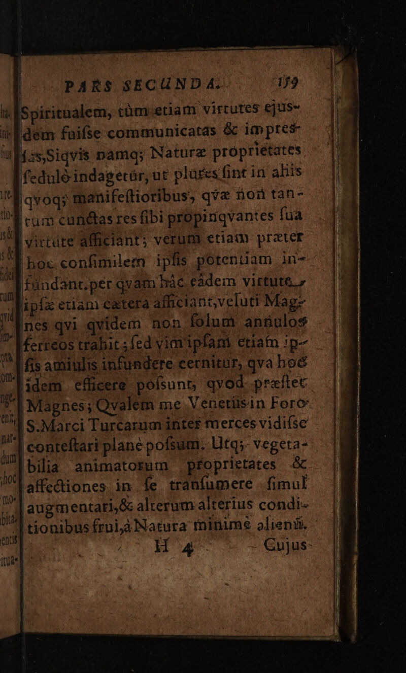 i lSpiritualem; tüm.etiam virtutes ejus- edem faifse communicatas &amp; impres fzs,Siqvis namq; Naturz proprietates feduló indagetür, ut plares fint in aliis m iqvoqs manifeílioribus, q?&amp; noi tan- cum cunetas res fibi propiniqvantes fua virtute alficiant; verum etia prater boc. confimilem ipfis potentiam in- |fàndant.per qvam hác eàdem virtute. lipiz etiam catera afficiant,veluti Mag- Ines qvi qvidem non folum angulos ferreos trabit fed vimipfam etiam ip- fis amiulis infundere cernitur, qva hoé lidem efficere poísunn qvod praftec  Magnes; Qvalem me Venetiisin Foro S. Marci Turcarum inter merces vidifse | conteftari plane pofsum, litq;. vegeta- bilia animatorum .pfoprietates à lalfedtiones. in .Íe tranfumere fimul 'augmentati,&amp; alterum alterius condi-« ^ tionibus frui, Natura minime alieni, H4 Cujus-