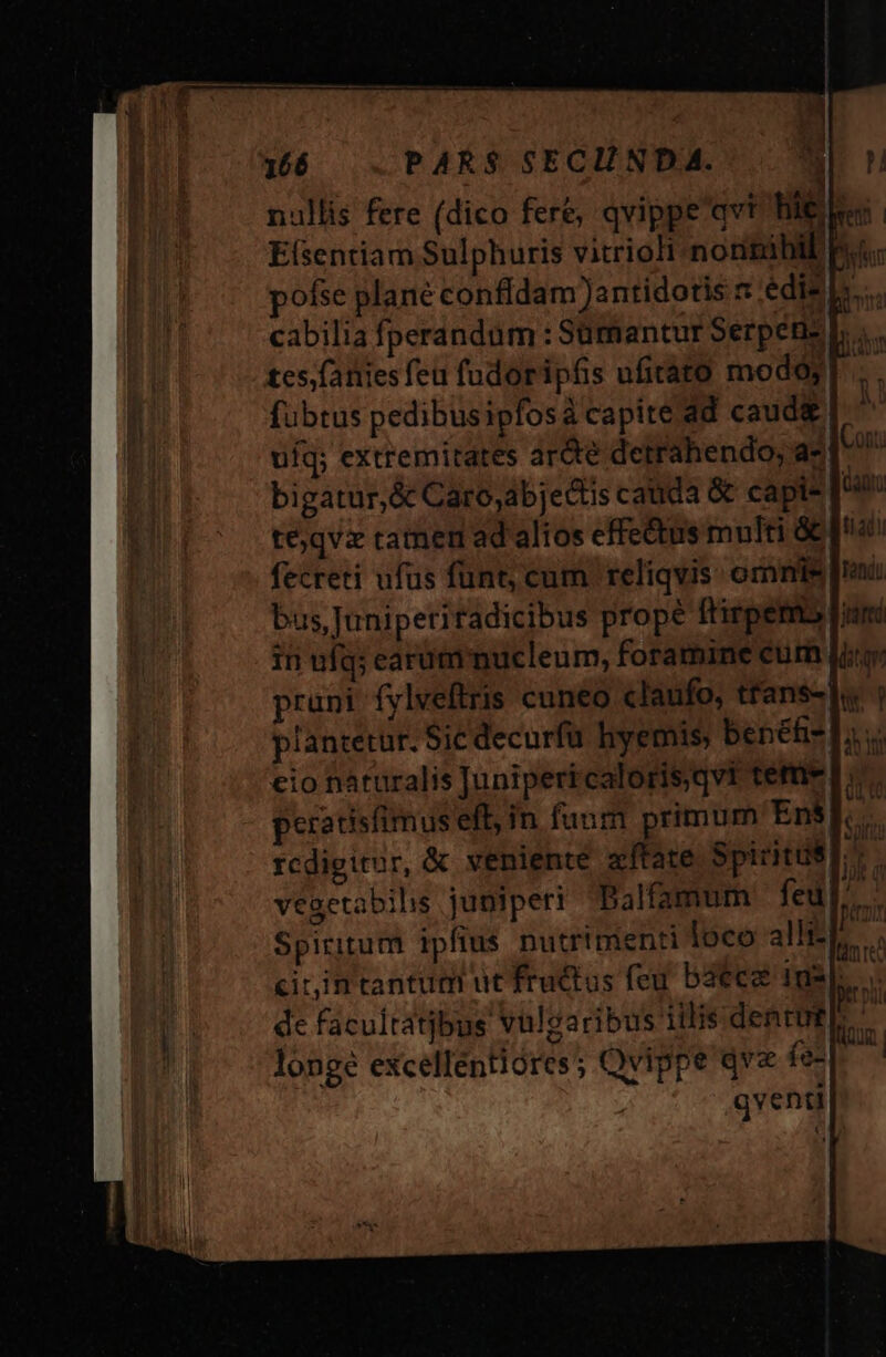 nullis fere (dico fere, qvippe'qvt hie. 1 Efsentiam Sulphuris vitrioli nonnihil pofse plane confídam Jantidotis s edis p... cabilia fperandum : Süumantur Serpén- tes;fatties feu fudoripós ufirato modoy fubtus pedibüsipfosá capite.dd caud&amp; ufq; extremitates arde detrahendo; a-[ bigatur,&amp; Caro;abjettis cauda &amp; capis 4 téjqvx ramen ad alios effe&amp;tus multi &amp; fecreti ufus funt, cum reliqvis: omnis bus, Juniperiradicibus prope ftirpemb |; in ufq; earum nucleum, foramine cum pruni fylveftris cuneo claufo, tfans- |: T plantetur. Sic decurfu hyemis, benéfi-. eio nàturalis Junipericaloris,qvt tem» peratisfimus eft, in funm primum Ens]. rcdigitur, &amp; veniente xífate Spiritus a vegetabilis juniperi Balfamum fed]. - Spiritum ipfius putrtmenti loco alit... citin tantum ut fructus feu baece Ius... dc facultatjbus vulgaribus illis dentes longe excellentióres ; Qvippe qva fos qventi