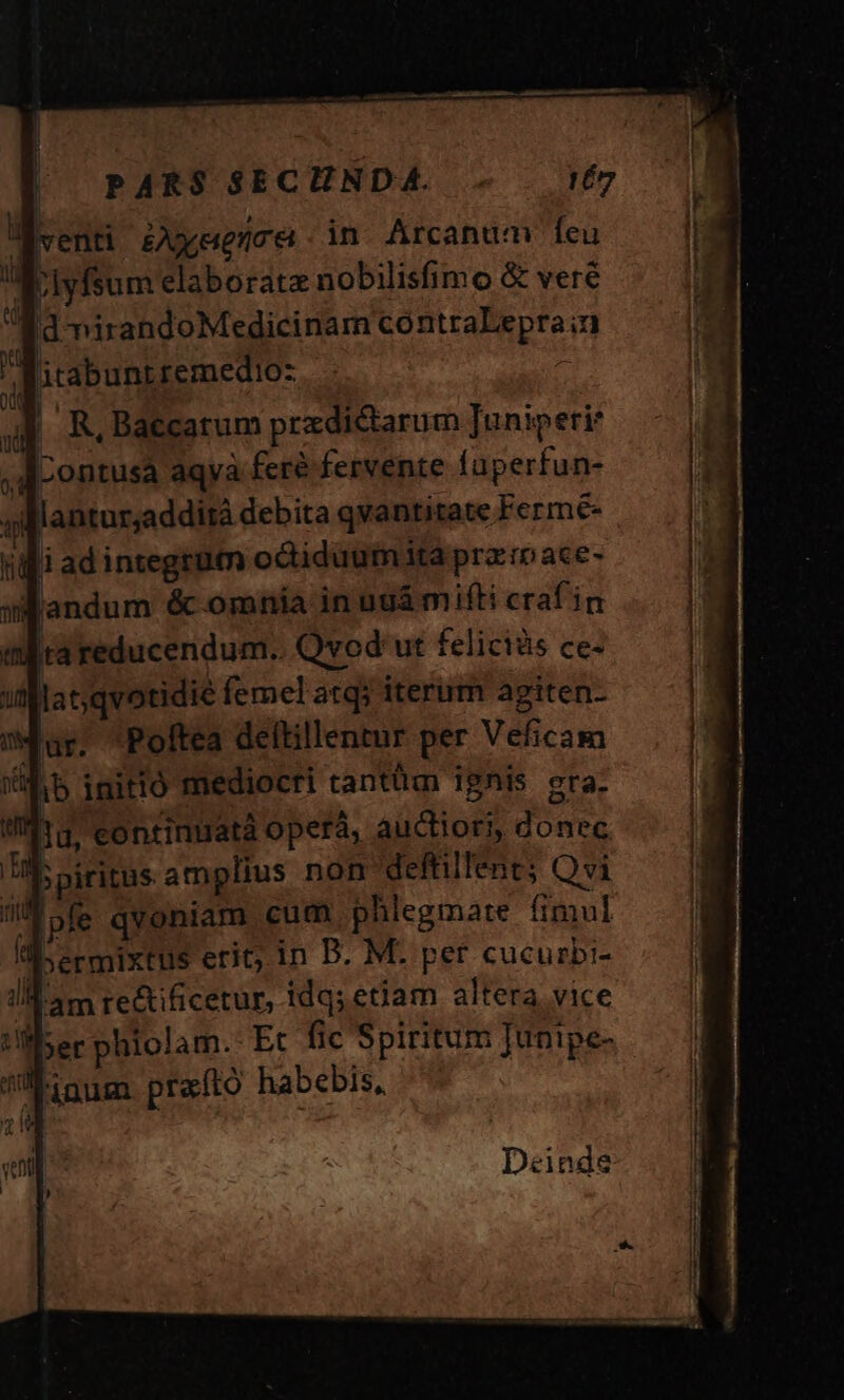 venti Zeence in Arcanum feu Tolyfsum elaborate nobilisfimo &amp; veré ad nirandoMedicinam contraLepra;n itabunt remedioz. - ^ | R, Baecatum przdictarum Juniperie dL ontusa aqva feré fervente faperfun- allantur;addirà debita qvantitate Ferme- l adintegrum octidüum ita prar ace- landum &amp; omnia in nui mifti crafin lur. Poftea deltillentur per Veficam db initió mediocri tantüm Ignis era. 1d, eontinuatà operá, auctiori, donec b piritus amplius non deffillent; Qvi pfe qvoniam cum phlegmare fimul «bermixtus erit; in D. M. per cucurbi- iam re&amp;ificetur, idqs etiam altera vice ler phiolam. Et fic Spiritum Junipe- inum prafto habebis, Deinde