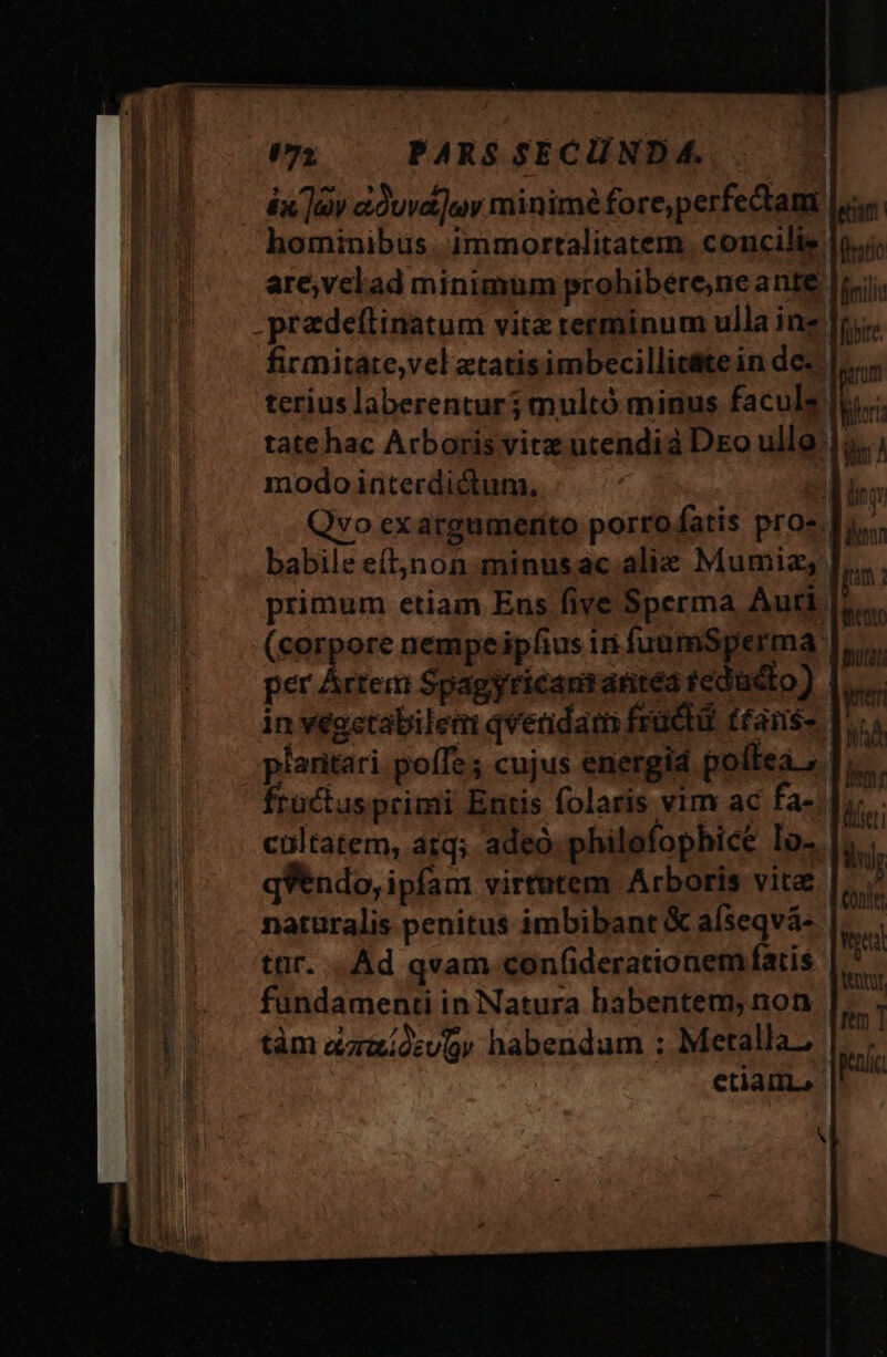 (72 PARS SECUND 4. £x Qv a0uva]uy minimé fore,perfectam hominibus. immortalitatem. concilie are,velad minimum prohibére,neante: predeftinatum vitz rerminum ulla inz firmitate,vel ztatisimbecillit&amp;te in de-. | terius laberentur; multó minus faculs modo interdictum, Qvo exargumertito porrofatis pros | babile eft;jnon.minusac alie Mumiz; J, primum etiam Ens five Sperma Auti (corpore nempeipfius in fuumSperma | per Artem Spagyricanraritea fedüdto) | in veactabilem qvendam fracti. ttamns- piaritari. poffe ; cujus energid poftea fractusprimi Entis folaris vim ac fa-.|;; cultatem, atq; adeo philofophice lo... qVendo, ipfam virtutem Arboris vite naturalis penitus imbibant &amp; aíseqvá- | tür. .. Ad qvam confiderationem fatis fundamenti in Natura habentem, non tàm aadsur habendum ; Metalla, || etiam,