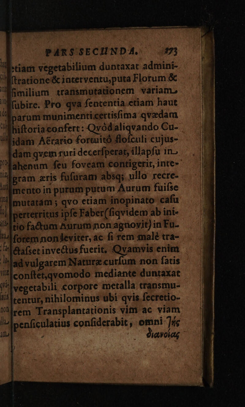 PARS SECIINDA, 573 tiam vegetabilium duntaxat admini- ratione &amp; interventu,puta Florum &amp; imilium transmutationem váriam, Idam qvem ruri decerfperat, illapfu in.; ahenum feu fovéam contigerit, inte- i] i mento in puram putum Aurum fuifse mutatám ; qvo etiam inopinato cafu perterritus ipfe Faber(fiqvidem ab ini- tio fadtum Aurum non agnovit) in Fu- Ta é&amp;lafset inve&amp;tusfuerit, Qvamvis enim Iconftet,qvomodo mediante duntaxat rem Transplantationis vin ac viam penficulatius confiderabit , omni 75e ; diavoiag ]