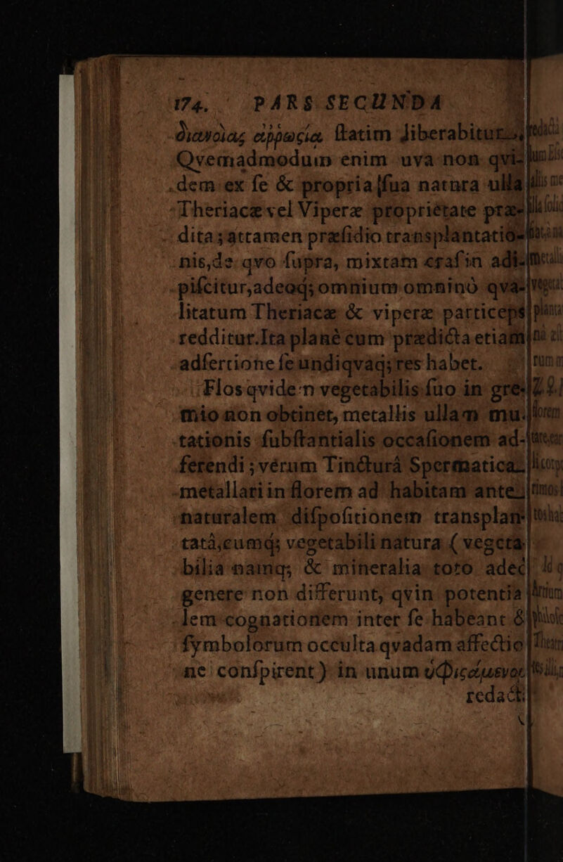 3774. PARS SECHNDA diaydia; cppecia latim Jiberabitug Qvemadmoduin enim -uva-non. qvis li .dem:ex fe &amp; propria[fua natnra ulla ilio Theriace vel Viperz propriétate prae loi dita;attamen prafidio transplantatioe nis,dz: qvo fupra, mixtam «raf in adi: pifcitur,adeod; omnium omnino qvà*| litatum Theriaeg &amp; vipere particeps redditur.Ita plané cum pradicta etiam|o e adfercione fe undiqvag;res habet. | Flosqviden vegetabilis.fuo in: grelZ € tio ton obtinet, metallis ullam mu: tationis fubftantialis occafionem ad-Jtr«« ferendi ; vérum Tin&amp;turà Spertmmaticaz lictty metallatiin florem ad- habitam ante; |tiuo:| naturalem. difpofitionem transplam tatà;cumq, vegetabili natura ( vegeta. bilia namq; &amp; mineralia: toto. adec| li genere non differunt, qvin. potentia iom :lem'cognationem inter fe.habeant ó gol fymbolorum occulta qvadam affectio | Tii nc confpirent) in unum gQceusvor [Id redacti! X