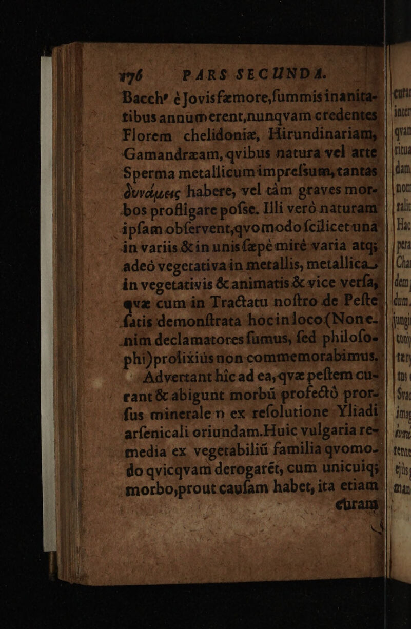 x96 ^ PARS SECUNDA. Bacch' éJovisfemore,fummisinanitas | tibusannurmerent,nunqvam credentes int Florem chelidoniz, Hirundinariams | (4 Gamandrzam, qvibus natura vel arte Jn. Sperma metallicumimprefsum, tantas. juan Quvdserc habere, vel tàm graves more | t bos profligate pofse. Illi veró naturam | tali ipfam obfervent,qvomodofcilicetuna' | |; án variis &amp;inunisfzpe miré varia atq. | |;*: adeó vegetativain metallis, metallica. | Ci in vegetativis &amp;canimatis &amp; vice verfag. iz - «ue cum án Tractatu noftro de Peftet| àz fatis:demonftrata hocinloco(None-]| iui Anim declamatores fumus, fed philofos!| |, phi)prolixiusnon commemorabimus, | Advertant hic ad ea,qva peftem cus. | |n. cant &amp; abigunt morbi profecto prorz.| 5j; fus minerale n ex refolutione Yliadi | ij. arfenicali oriundam.Huic vulgaria re* | /;, media ex. vegetabiliü familia qvomoz. | ty. do qvicqvam derogarét, cum unicuiqs, (i morbo;prout caufam habet, ita etiam n; curam. ^ , |