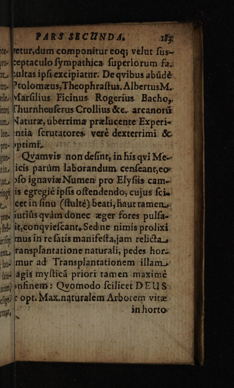 tt-lretur,dum componitur eoq; velut fus- i jreptaculo fympathica fuperiorum fa; i, Eultas ipft excipiatur: De qvibus abüdé t; Ptolomeus, Theophraftus. Albertus M.. di Márfilius Ficinus Rogerius Bacho, l'hurnheuférus Crollius &amp;c.. arcanorü Nature, überrima prelucente Experi- ntia fcrutatores veré dexterrimi. &amp;: )ptimi, TIC ; ! | Qyamvis non defint, in his qvi Me- icis parüm laborandum cenfeant;eo» /fo ignavis Numen pro Elyfiis cam- is egregie ipfis oftendendo; cujus fcis cet in fini (fTulté) beati; haut tamen, iutiüs qvàm donec «ger fores pulfa- it; conqviefcant, Sedine nimis prolixí | mus in refatis manifeíta,jam relicta ransplantatione naturali, pedes hor. mur ad Transplantationem illam. |dgis mylíticà priorr tamen maxime !»nfinem: Qvomodo fcilicet DEUS 'Fopt. Max.naturalem Arborem vitze | inhorto: ^