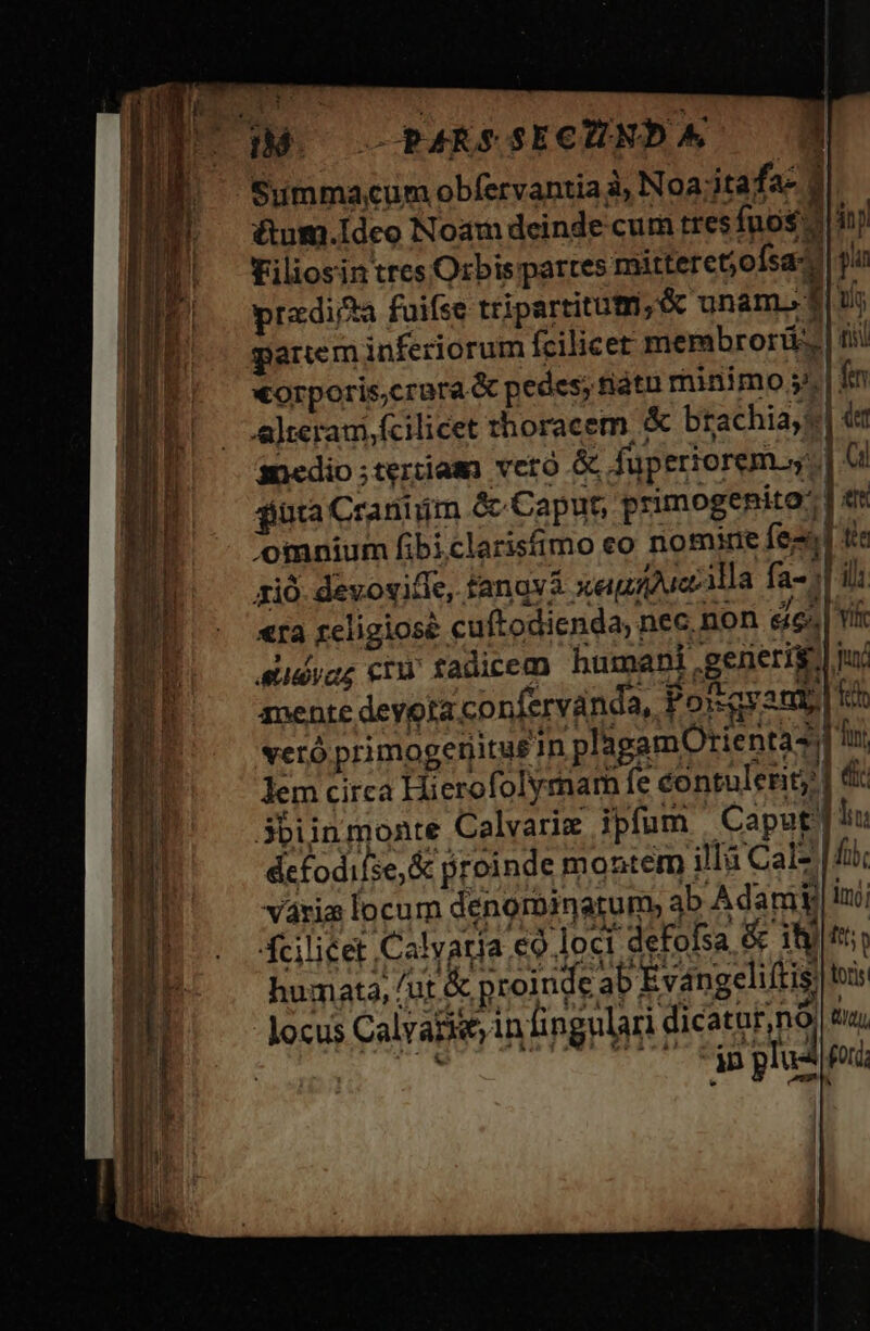 C3MO— —PARSSECUHNDA 1 Summa;cum obfervantia 3, Noa;jtafa- 1 &amp;um.Ideo Noam deinde cum tres fno$ 2 in j Filiosin trcs Orbis partes mitteretjofsa- pu predia fuifse tripartitutri;&amp; unam. f$ pi parem inferiorum fcilicet membrorü | iii xorporis.crara &amp; pedes; fiátu minimo j^ | fn alteram, fcilicet thoracem &amp; btachiayt| t ancdio ;teriiamo veto fuperiorem s: TEC junta Craniim &amp; Caput, primogenito: | e omnium fbi clarisfimo eo nomine fes fie zió. devovifie, fangva xeguiduccilla fa-;| ili «ra religiose cuftodienda, nec. non edes. | Yi eudvag cry fadicem humani .generis.] p mente deyoia confervanda, Forqyamp| ti veró primogetiitu£ 1n plagamOtienta2i Tin lem circa Hierofolymam fe contulerit; | d 3biinmonte Calvariz ipfum Caput] hu defodifse,&amp; proinde montem illà Calz | dti váxia locum denorbinatum, ab A dari lui Acilicet Calvaria €9 loci deFofsa &amp; 18)|tto humata, / ut &amp; proinde ab E vangeliftis lors locus Calvarie infi ngulari dicatur,nà m hi UCET Fan plus ip