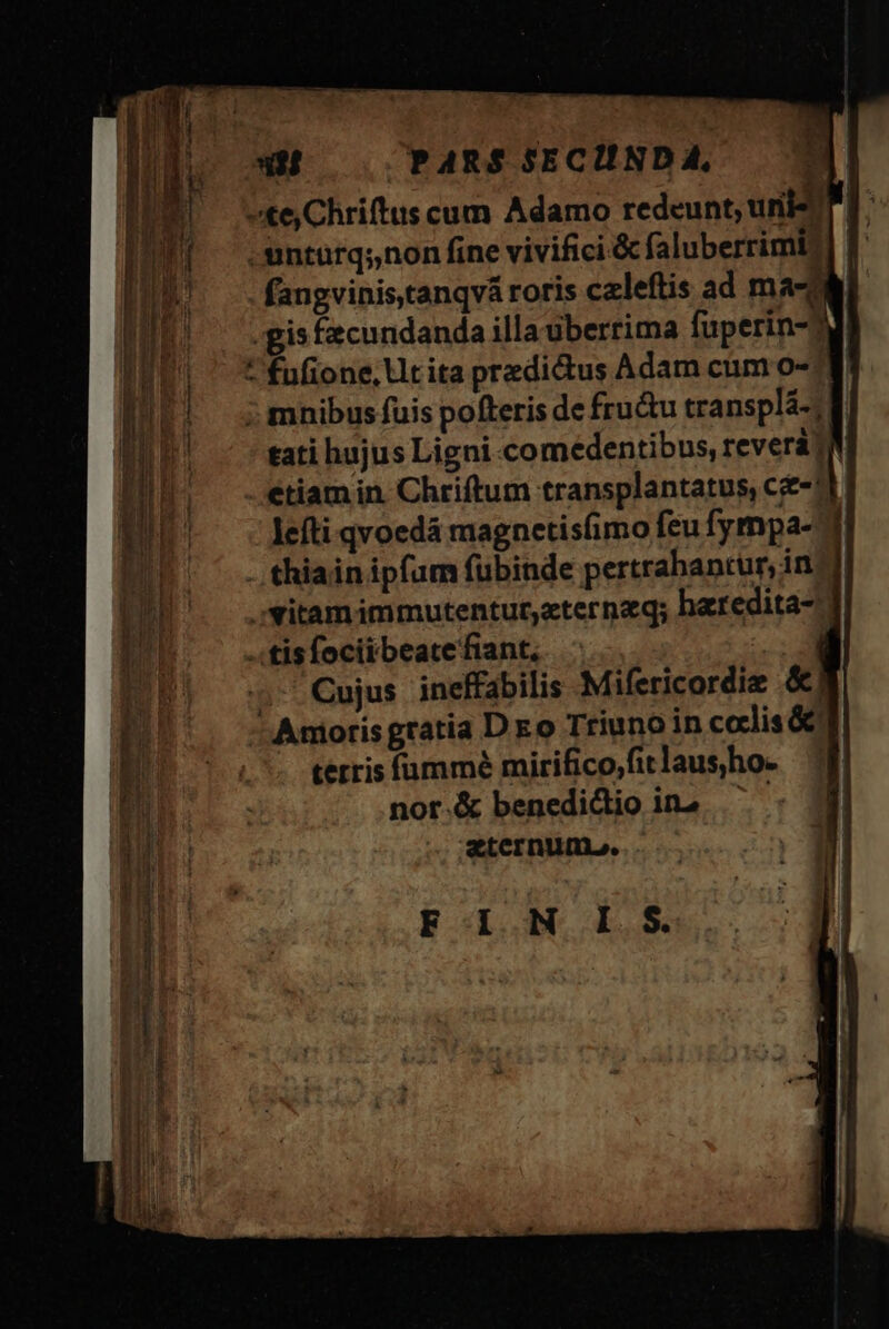 ete Chriftus cum Adamo redeunt, unis |: -untuürq;,non fine vivifici.&amp; faluberrimi?] f fangvinistanqvá roris caleftis ad ma gis facundanda illauberrima fuperin-dd ^ fufione, tita predictus Adam cum o-: ; mnibus fuis pofteris de frudtu transplá-; tati hujus Ligni comedentibus, reverà jm etiam in. Chriftum transplantatus, c-11. leíti qvoedá magnetis(imo feu fympa- -. thiain ipfum fubinde pertrabantur, in . Yitamimmutentur,aterneq; haredita-. «tis focii beate fiant, ;-'Cujus ineffabilis Mifericordiz &amp;|  Anioris gratia D eo Triuno in codlis &amp; terris fümmé mirifico,fitlaus)ho. nor.&amp; benedidio ina zternune. ..