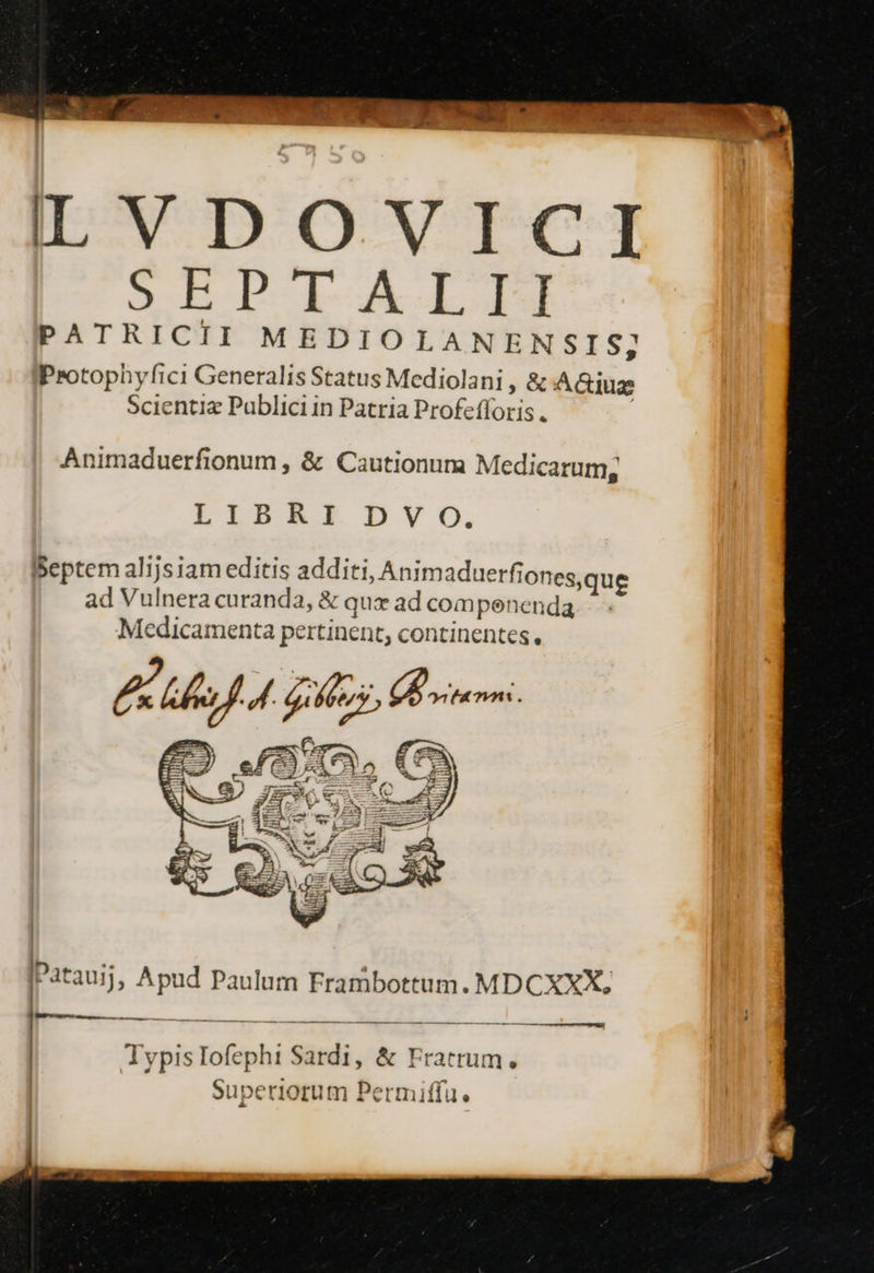 LT DOVICT SEPTALTLTI PATRICII MEDIOLANENSIS; Protophyfici Generalis Status Mediolani ;&amp;AG&amp;iue Scientie Publici in Patria Profefforis . Animaduerfionum , &amp; Cautionum Medicarum, LIBRI DV o, IBeptem alijsiam editis additi, Animaduerfionesque ad Vulnera curanda, &amp; qux ad compenenda Medicamenta pertinent, continentes, 47 V. 9 Patauij ; Apud Paulum Frambottum. MDCXXX, Matra a TypisIofephi Sardi, &amp; Fratrum, Superiorum Permiffu.