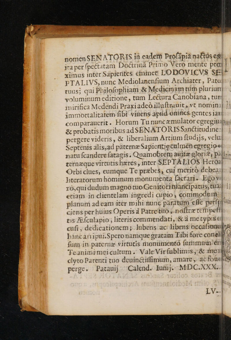 nomen SEN ATORIS i8 eadetii Pro(ipià na&amp;tüs esi... jra per fpectatam Doctrina Primo Vero mente pray | ximus inter Sapierifes etminet LODOWVICVS SEj^ PTALIVS, nunc Mediolanenfium Archiater , Pate] tuus; qui Philofophiam &amp; Medicigm tm plurium] voluminum editione , tum Le&amp;ura Canobiana , tuti| mirifica Medendi Praxi adeo illuftrauit , vt nomini] [/ immortalitatem fibi viuens apiid onincs gentes jani comparauetit . Horum Tu nuncemulator egregii &amp; probatis moribusad$SENATORISSanctitudine:| pergere videris, &amp; liberalium Artium ftudijs, veluj] Septenis alis,ad paterne Sapientieculmén egregio-« natu fcandere fatagis , Quamobrem auita glori; palier terneque virtutis heres, inter SEPTALIOS Hero ^ Orbi clues, eumque Te przbes, cui meritó debeaj Jiteratorum hominum monumenta factar. Ego vij ró,qui dudum magno tuo Genitori tuancipatus; tua 1| etiam in clientelam ingredi cupio; commodum: | planum ad eam iter mihi nunc paratum effe perfrg n ciens per huius Operis d Patrettiio ,.noftzz tcfnpefft: tis e fculapio ; literis corimendati,-&amp; 3 me typis ed cufi , dedicationem; lnbens ac: libens occafronedyA háncanipui.Spero namque gratam Tibi fore conelf/At fum in paterna virtutis monumento furnmam'énbi Teanimimeicultum. Vale Virfablimis; &amp; mei Ww clyto Parenti tuo deuin&amp;iffimum, amare ,. ac fot LOW perge. Pataujj. Calend. Iuiij. - MDC. XXX... LV-.