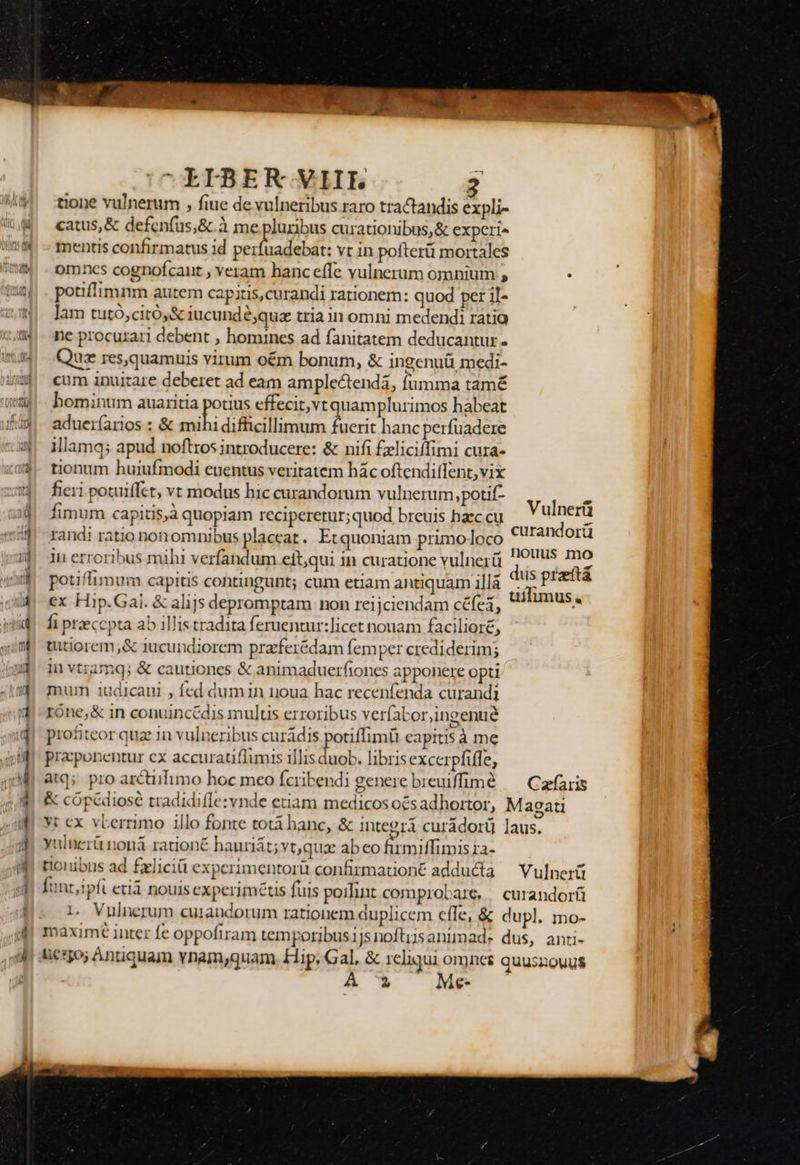 Co. — ———— |7^ELFBER VIIE 2 tione vulnerum , fiue de vulneribus raro tractandis 8 eu catus, &amp; defenfus,&amp;.à me pluribus curationibus, &amp; experi» mentis confirmatus id venae. vt in pofterüi mortales omncs cognofcant , veram hanc effe vulnerum omnium , : potiflimnm autem capitis,curandi rationem: quod per il- ]am tutó,citó,&amp; iucundé;quz tria in omni medendi ratia ne procurari debent , homines ad fanitatem deducantur . Quz res,quamuis virum oém bonum, &amp; ingenuü medi- cum inuitare deberet ad eam amplectenda, fumma tamé homintim auaritia potius effecit,vt uamplurimos habeat aduer(arios : &amp; mihi difficillimum fuerit hanc perfuadere illamq; apud noftros introducere: &amp; nifi £zliciffimi cura- tionum huiufmodi euentus veritatem hác oftendiflent,vix fieri potuiffct, vt modus hic curandorum vulnerum,potif- fimum capitis,à quopiam reciperetur; quod breuis haec cu randi ratio non omnibus placeat. Et quoniam primo loco 1i erroribus mihi verfandum eft,qui in curatione vulnerü potiffimum capitis contingunt; cum etiam antiquam illá ex Hip.Gai. &amp; alijs depromptam non reijciendam céfei, fi praecepta ab illis tradita feruentur:licet nouam facilioré, tutiorem,&amp; iucundiorem przferédam fem per crediderim; in vtramq; &amp; cautiones &amp; animaduerfiones apponere opti mum i1udicani , fed dumin uoua hac recenfenda curandi róne,&amp; in conuincédis multis erroribus veríabor,ingenué profiteor quz in vulneribus curádis potiffimü capitis à me pracponentur cx accuratiflimis illis duob. libris excerpfifle, atq; pro arctiifimo hoc meo fcribendi genere breuiffimé — Cafaris &amp; cópédiosé tradidifle:vnde etiam medicos ocs adhortor, Magati Yt cx. vEerrimo illo fonte totá hanc, &amp; integri curádorü laus. yulnerü nonàá rationé hauriát;vt,qux abeo firmiffimis ra- tionibus ad £xliciü experimentorü confirmationé adducta — Vulnerü fant,ipfi etiá nouis experimétis fuis poilint comprobare, | curandorü 1. Vnulnerum cuiandorum rationem duplicem effe, &amp; dupl. mo- maxime inter fe oppofiram temporibus1jsnoftijsanimad.* dus, ancti- lic*5o; Antiquam vnam,quam. Hip, Gal, &amp; reliqui omnet quuszouus 2 Me- Vulnerü curandorü nouus mo dus przftá uílimus.