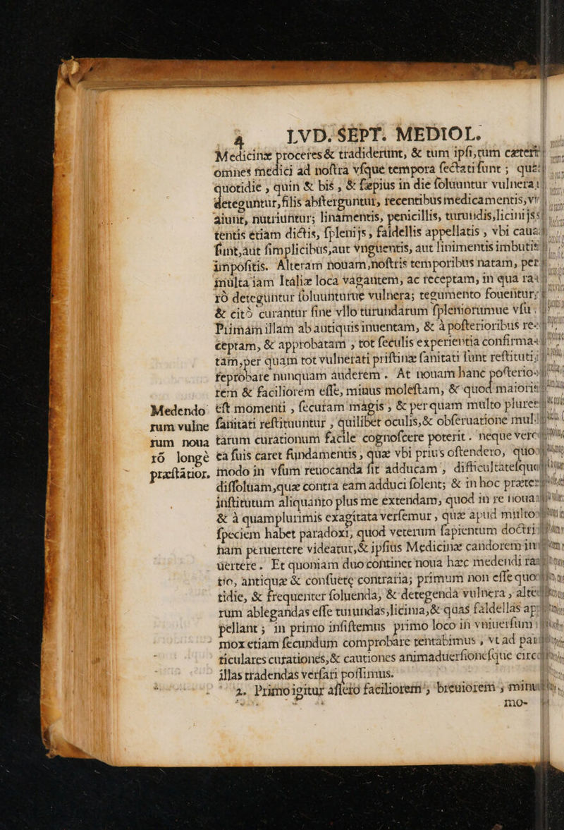 M edicinz proceres &amp; tradiderunt, &amp; tum ipfi,tum cztert| omnes fnedici ad noftra vfque tempora fectatifune ; quj uotidie , quin &amp; bis , &amp; fpius in die folauntur vulnera: ieséduhtur fli abiterguntut, recentibus medicamentis vr]... aiunt, nutriuntur; linamentis, penicillis, turutidis,licinrjsst tentis étiam dictis, fplenijs , faidellis appellatis , vbi caua, funt; aut fimplicibus,aut Viguentis, aut linimentis imbutis) impofitis. Alteram houam,nofttis temporibtis natam, per? inülta iam Itálix loca vagautem, ac receptam; inquaraip 10 detegüntur foluunturue vulnera; teeumento fouetitury Pr &amp; cit? curantur fine vllo türundarum fplenioramue vfu ; 1^7 Piimain illam ab autiquisinuentam, &amp; à pofterioribus re-4 m ctptam, € approbatam , tot feculis experientia confirmaad ^^ tám,per quam rot vulnetati priftinz fanitati funt reftituti; 1» fepróbare nunquam auderem . At nouam hanc pofterioo1/^ tem &amp; faciliorem effe; minus moleftam, &amp; Mer maiores A &amp;ft momenti , fecutam magis ; &amp; perquam multo pluree d fanitati reftituuntur , quilibet oculis, &amp; obferuatione mulp tarum curationum facile cognofcere poterit. neque verc Eu £a fuis caret fundamentis , quae vbi prius oftendero, quoog? imodo in vfum reuocanda d. adducam , difficultàtefquadi itu diffoluam,quz contra eam adduci folent; &amp; in hoc praeter jnftitutum aliquanto plus me extendam, quod 1n re niouaspir &amp; à quamplurimis exagítata verfemur , qua apud mitto fpeciem habet paradox, quod veterum fapientum doctri ham peruertere videatur, &amp; jpfius Medicinx candorem 1nd uertere. Et quoniam duo continec noua hzc medendi ras tic, antique &amp; confüete contraria; primum non effe quodin qu tidie, &amp; frequenter foluenda; &amp; detegendà vulnera altedfeo rum ablegandas effe tuiundas;licima,&amp; quas faldellas apti, pellant ; in primo infiftemus primo loco in veiuerfum ms mox etiam fecundum comprobare rentábimus , vt ad paxdewy ticulares curationes;&amp; cautiones animadtuerfionefque eredi, illas rradendas verfari poffimus. 2. Primoigitur afleto faciliorem; breuiorem ; EPAMINT) minuto. 10-