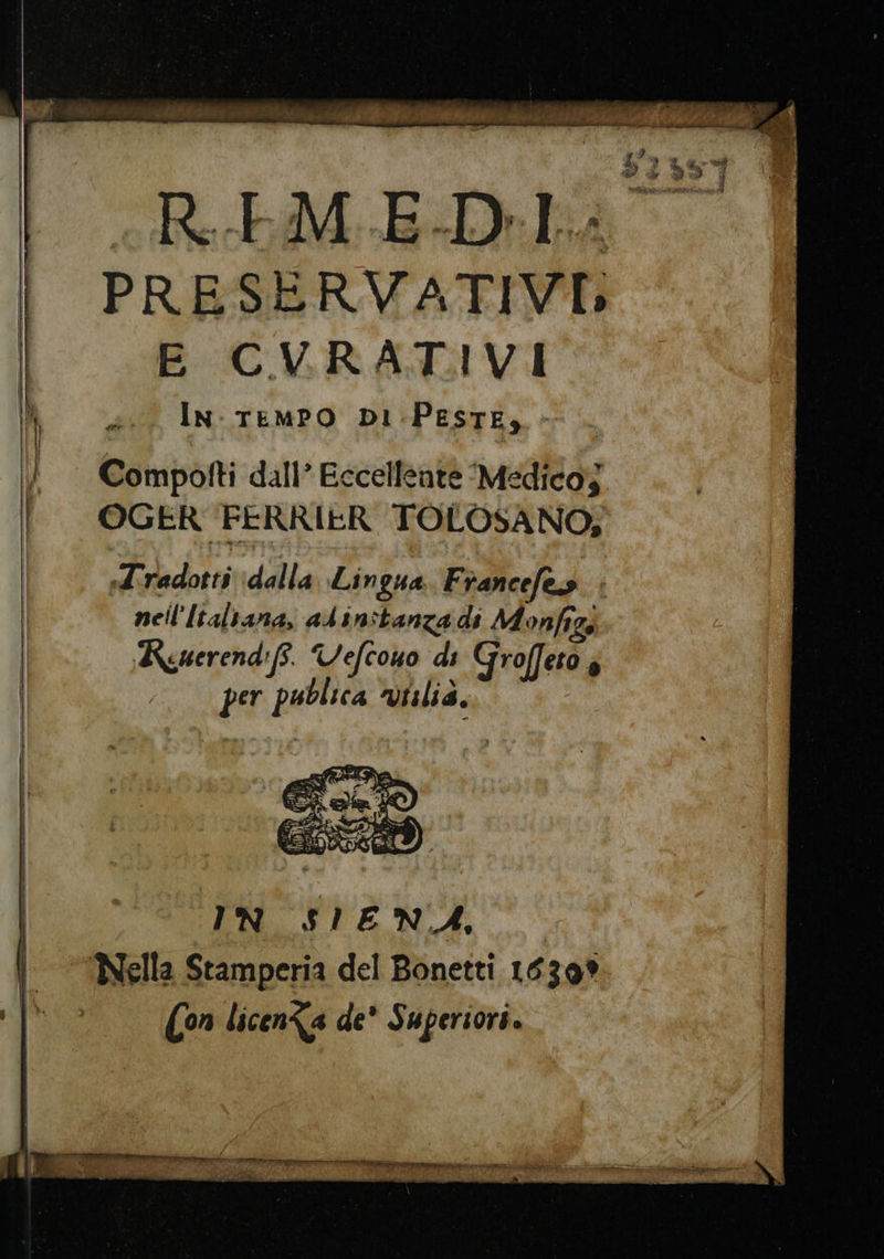 AU 0 us rl PRESERVATIVI E CVRATIVI } à IN: TEMPO DI PESTE» | Compoiti dall’ Eccellente ‘Medico; OGER FERRIER TOLOSANO, Tradotti ‘dalla Lingua Francefes - nell'Italtana, alinitanza di Monfigi Kuerendiff. Vefcono di Groffeto è per publica Viilia, IN SIENA, ‘Nella Stamperia del Bonetti 16309 (on licen&amp;a de’ Superiori.