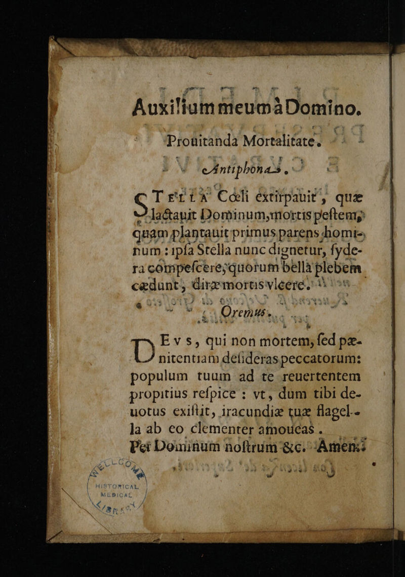 Prouitanda Mortilitare. À nti phonas. i Tes x Celi étirpauit, que Jaétauir Dominum,mottis peftemp jam plantauit primusparens homt-, num : 1pfa Stella nunc dignetur, fyde- ra compefcere; quorum bella pu | cædunt, dire mortisvlééere. tà 1° 6 jai Fà PL Orne, Evs, 4 non mortem; fed pa D nitentiam defideraspeccatorum: populum tuum ad te reuertentem propitius refpice : vt, dum tibi de- uotus exiftit, ig tu flagel-- la ab eo clementer amoueas . Pei Dominum | noftruim &amp;C. Amen: