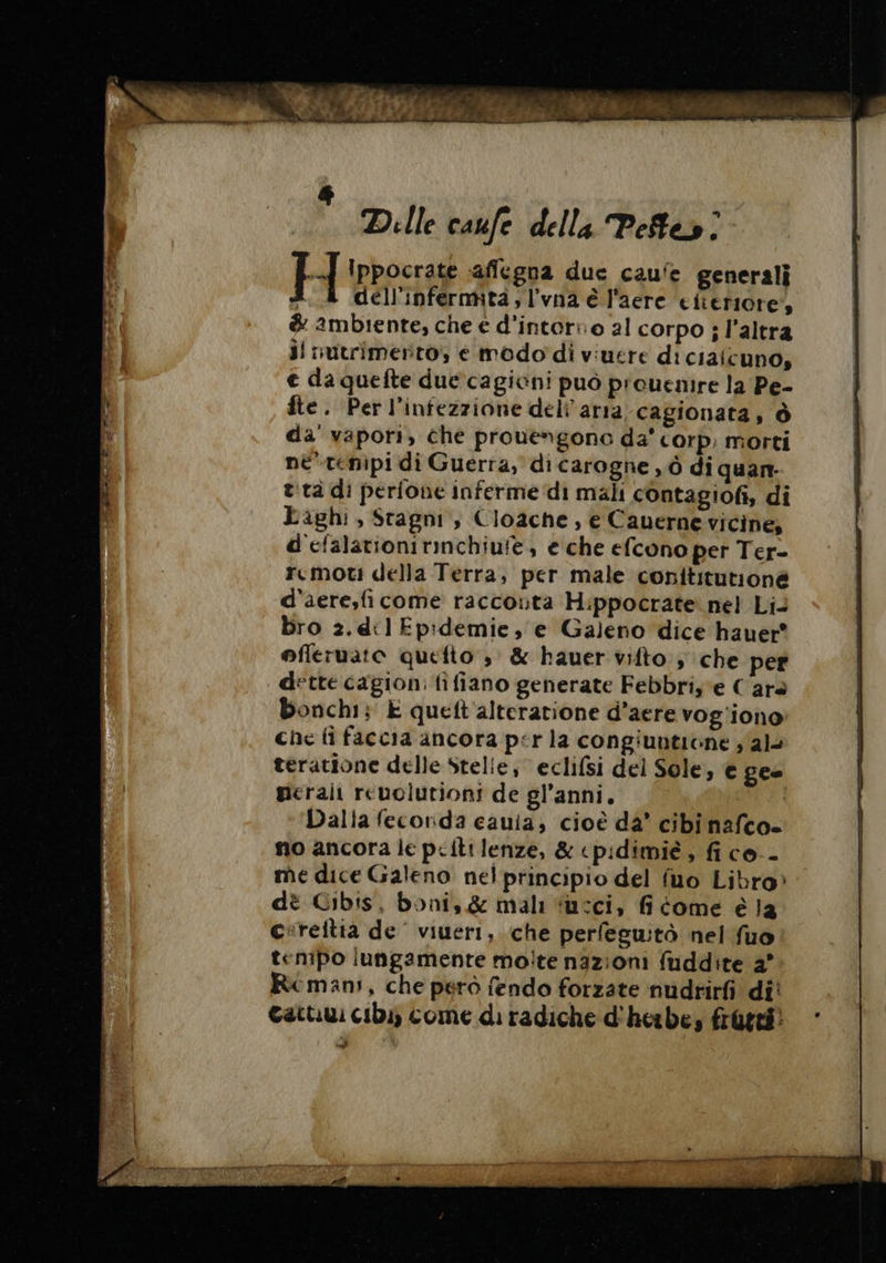 Dille caufe della Pete»! H Ippocrate «affegna duc caufe generali «4 dell'infermità,l’vna è l'aere efteriore’, &amp; ambiente, che e d'intorno al corpo ; l’altra il nutrimento; e modo di viuere di cialcuno, € da quefte due cagicni può prouenire la Pe- fte. Perl’infezzione deli arra cagionata, Ô da' vapori, che prouengono da' corp. morti né témipi di Guerra, di carogne ,ò di quan. t:tà di perfone inferme ‘di mali contagiofi, di Paghi, Stagni, Cloache, e Cauerne vicine, d'efalationirinchiufe, e che efcono per Ter- rcmoti della Terra, per male conititutioné d'aere,fi come raccouta Hippocrate nel Li bro 2.dt1 Epidemie, e Galeno dice hauer® offeruato quefto ; &amp; hauer vifto , che per dette cagion: fifiano generate Febbris e C ara bonchi; È queft alteratione d’aere vog'iono che fi faccia ancora pirla congiunticne ; al- teratione delle Stelie, eclifsi del Sole, € ges merali reuolutiont de gl’anni, Dalia fecorda cauia; cioè da° cibinafco- no ancora le p&lt;iti lenze, &amp; cpidimié, fico.- me dice Galeno nel principio del fuo Libro» dè Cibis, boni, &amp; mali “usci, fi come é la cireitia de’ viueri, che perfeguitò nel fuo tenipo lungamente moite nazioni fuddite 2° Rcmani, che pero fendo forzate nudrirfi di! Gatti cibi) come di radiche d'herbe; frutti. nf