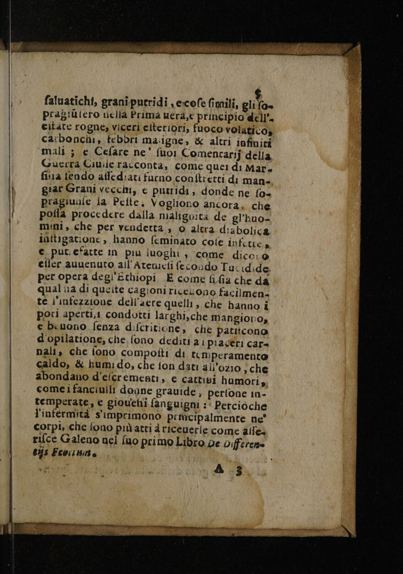 faluatichi, graniputridi ,ecofe fimili, gita» pragiutero nella Prima uera,e principio dell’ citate rogne, viceri elteriori, fuoco volatico» ca:bonchi, febbri ma:ignae, &amp; altri infiniti mali ; e Cefare ne’ fuo1 Comencarij della Guerra Ciuile racconta, come quei di Mar. fiua lendo affediati furno conftretti di man- giar Grani vecchi, € putridi, donde ne fo- pragiunle la Pelte. Vogliono ancora, che poila procedere dalla maligita de gl'huo- mini, che per vendetta , 0 altra dizbolica initigatione, hanno feminato cole infitre » €_put.efatte in piu luoghi , come dice: 0 efler auuenuto all'Atenicti fecondo Tu: idide, per opera degi Ethiopi E come fifa che da qual ia di queite cagioni ricerono facilmen. te i'infezzione dell’aere quelli, che hanno i pori aperti, condotti larghi,che Mangior:oy e beuono fenza difcriticne, che Paticono d'opilatione, che, fono dediti a i piagéri car= nali, che fono compoiti di temperamento caldo, &amp; humi do, che {on dati all’ozio sche abondano d'efcrementi, e cattivi humori ,; comei fanciulli doyne grauide, perlone in- temperate, € giouehi fanguigni :‘ Percioche l'infermità s'imprimono P'iucipalmente ne’ corpi, che fono più atri d riceuerle come aile: rifce Galeno nel fuo primo Libro pe Differenze sus Econo | A 3