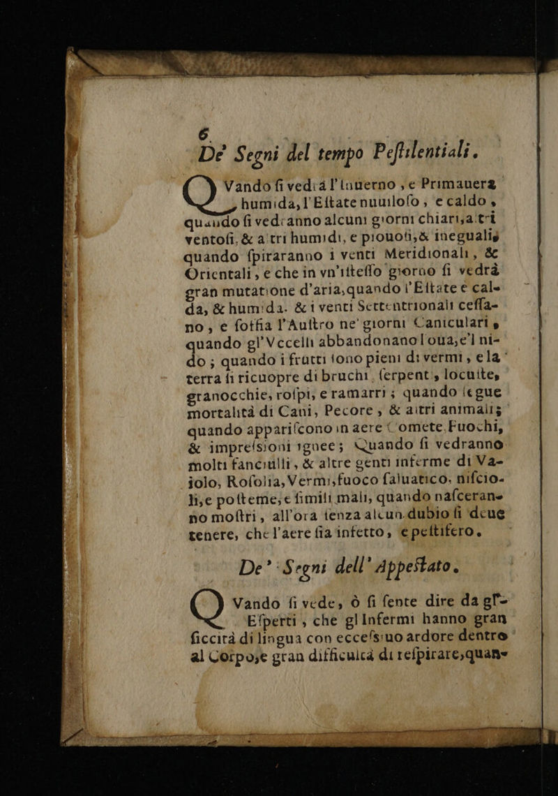 De Segni del tempo Pefhlentiali ; Vando fivedia l'inverno , e Primauera. humida,l’Ettatenuwlofo ; ‘e caldo , quando fi vedranno alcuni g'ornt chiart,a tri ventofi, &amp; atri humidi, e piouoti,&amp; inegualis quando fpiraranno i venti Meridionali, &amp; Orientali; e che in vn'iiteflo ‘giorno fi vedrà gran mutatione d’aria,quando l'Eitate € cale da, &amp; humida. &amp; i venti Sertentrionali ceffa- no, e fotfia l’Auftro ne’ giorni Canicularis quando gl’Vcecelli abbandonanoloua,;e’l ni- do ; quando i fratti tono pieni divermi , e la terra fi ricuopre di bruchi, ferpenti, locuite, granocchie, rofpi, e ramarri ; quando iegue mortalità di Cani, Pecore , &amp; aitri animali; quando apparifcono in aere * ‘omete,Fuochi, &amp; imprefsioni tgnee; Quando fi vedranno molti fanciulli, &amp; altre genti interme di Va- jolo, Rofolia, Vermi,fuoco faluatico, nifcio- lije potteme;e fimili mali, quando nafcerane po mottri, all'ora ienza alcun.dubio fi deué tenere, che l’aere fia infetto, e peltifero. De’: Segni dell’ Appestato. O Vando fi vede, Ô fi fente dire da gl ; «Efperti , che glInfermi hanno gran ficcirà di lingua con eccefsiuo ardore dentro al Corpose gran difficulcà direfpirare,quane