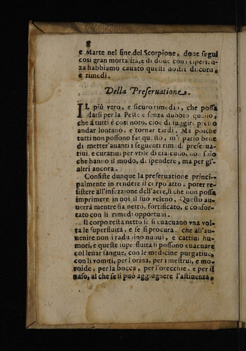 e Marte nel fine.del Scorpione, doue fegui cosi gran mortalità,e di duue coni tiperica» zahabbiamo cauato queit: nvitri dilcoru € rimedi. Della Preferuationes. L più vero, e ficurorimedi», che poffa darfi perla Peite e fenza dubbio guwsios che d tutti è cosi noto, cioè di tusgir: preii@ andar lontano, e tornar tardi. Ma puiche tutti non poffono far quitto, m' pario bene di metter'auanti i feguenti rimed; preferua- tiui, ecuratiui per vtrie di cia:cuuo, no: flo chehanvo:il modo, di (pendere , ma per gl. altri ancora. . | Confifte dunque la preferuatione princi palmente in rendere il corpo atto è poter re- fiftere all'infezzione dell’aere,li che non pofl&amp; imprimere in noi, il {uo veleno. «ZQuetto aus uerrd mentre fia. netto, fortificato, e confor- tato con li rimed: opportuai. i H corporelta netto fc fi cuacuano vna vole ‘tale fuperfluità, e fe fiprocura, che ali’aue menirenon.iradu ino nuoui, e cattiui hu» mori, e quefte iuperfluita fi poffono cuacuare col leuar fangue, con lé médicine purgatiucs conlivomiti, per! orina, peri meftrui, e moe roide , perla bocca ,, perl'orecchie, e per il mafo, al che fe li può aggiugnere l'altincnza e L