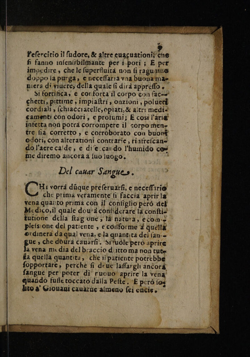 Pefercitio il fudore, &amp; altre euacuationif ‘A fi fanno infeniibilmante per i.pori ; E per impedire, chele fuperfluità non fi ragumn® doppo la purga, e neceffaria vna buona mae niera di viuere, della quale fi dirà appreflo è Si fortifica» e conforta il corpo con fac- checti, pittime , impiaftri , onzioni , poluet cordiali » {chiacciatelle, opiati,&amp; altr: medi+ camenti con odori , e protumi; E cosi l'arig' infetta non potrà corrompere il corpo men» tre lia. corretto , e corroborato con buoi odoti, con alterationi contrarie , riafrefcane do l’aere calde, e di‘e.cardo l'humido cos me diremo ancora 2 {uo luogo. Del cauar Sangues. (CH vorrà düque pteferuarfi, e neceffirio che prima veramente li faccia ‘aprirla vena quai:to prima con il configlio pero del Medico;il quale dou*à confiderare la confti&gt; tutione della ftag:one ; là' natura, eo. pieisione del patiente , e conforme # queta ®rdinera da qual vena, ela quantita del ian-+ gue » che dura causrfi. Sifuôle però aprire a vena media delbraccio d'itto ma non tute fa quella quantita, che ii patiente potrebbe fopportare, perché fi deue laffargli antorà fangue per poter di ruouo' aprire la vena quando fufletoccato dalla Pelte . “E però (04 dito à Gionani cauarne almeno fei cacie.
